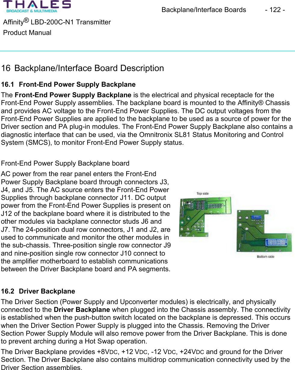 Backplane/Interface Boards  - 122 - &reg;Affinity  LBD-200C-N1 TransmitterProduct Manual 16 Backplane/Interface Board Description16.1 Front-End Power Supply BackplaneThe Front-End Power Supply Backplane is the electrical and physical receptacle for the Front-End Power Supply assemblies. The backplane board is mounted to the Affinity&reg; Chassis and provides AC voltage to the Front-End Power Supplies. The DC output voltages from the Front-End Power Supplies are applied to the backplane to be used as a source of power for the Driver section and PA plug-in modules. The Front-End Power Supply Backplane also contains adiagnostic interface that can be used, via the Omnitronix SL81 Status Monitoring and ControlSystem (SMCS), to monitor Front-End Power Supply status.Front-End Power Supply Backplane boardAC power from the rear panel enters the Front-End Power Supply Backplane board through connectors J3, J4, and J5. The AC source enters the Front-End Power Supplies through backplane connector J11. DC output power from the Front-End Power Supplies is present on J12 of the backplane board where it is distributed to the other modules via backplane connector studs J6 andJ7. The 24-position dual row connectors, J1 and J2, are used to communicate and monitor the other modules in the sub-chassis. Three-position single row connector J9 and nine-position single row connector J10 connect to the amplifier motherboard to establish communications between the Driver Backplane board and PA segments. 16.2 Driver BackplaneThe Driver Section (Power Supply and Upconverter modules) is electrically, and physicallyconnected to the Driver Backplane when plugged into the Chassis assembly. The connectivityis established when the push-button switch located on the backplane is depressed. This occurswhen the Driver Section Power Supply is plugged into the Chassis. Removing the Driver Section Power Supply Module will also remove power from the Driver Backplane. This is done to prevent arching during a Hot Swap operation. The Driver Backplane provides +8VDC, +12 VDC, -12 VDC, +24VDC and ground for the Driver Section. The Driver Backplane also contains multidrop communication connectivity used by the Driver Section assemblies. 