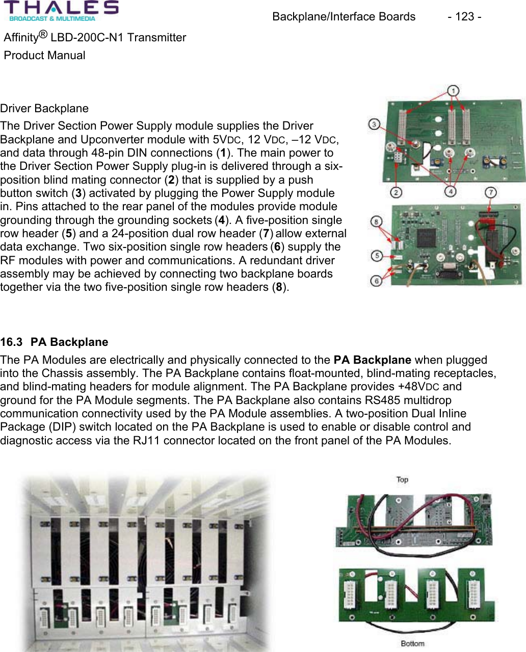 Backplane/Interface Boards  - 123 - &reg;Affinity  LBD-200C-N1 TransmitterProduct Manual Driver BackplaneThe Driver Section Power Supply module supplies the Driver Backplane and Upconverter module with 5VDC, 12 VDC, &ndash;12 VDC,and data through 48-pin DIN connections (1). The main power to the Driver Section Power Supply plug-in is delivered through a six-position blind mating connector (2) that is supplied by a push button switch (3) activated by plugging the Power Supply modulein. Pins attached to the rear panel of the modules provide modulegrounding through the grounding sockets (4). A five-position singlerow header (5) and a 24-position dual row header (7) allow external data exchange. Two six-position single row headers (6) supply the RF modules with power and communications. A redundant driver assembly may be achieved by connecting two backplane boardstogether via the two five-position single row headers (8).16.3 PA BackplaneThe PA Modules are electrically and physically connected to the PA Backplane when plugged into the Chassis assembly. The PA Backplane contains float-mounted, blind-mating receptacles,and blind-mating headers for module alignment. The PA Backplane provides +48VDC and ground for the PA Module segments. The PA Backplane also contains RS485 multidrop communication connectivity used by the PA Module assemblies. A two-position Dual InlinePackage (DIP) switch located on the PA Backplane is used to enable or disable control and diagnostic access via the RJ11 connector located on the front panel of the PA Modules.