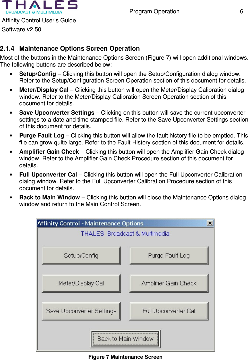 Program Operation 6 Affinity Control User’s Guide Software v2.50 2.1.4 Maintenance Options Screen Operation Most of the buttons in the Maintenance Options Screen (Figure 7) will open additional windows. The following buttons are described below: • Setup/Config – Clicking this button will open the Setup/Configuration dialog window. Refer to the Setup/Configuration Screen Operation section of this document for details. • Meter/Display Cal – Clicking this button will open the Meter/Display Calibration dialog window. Refer to the Meter/Display Calibration Screen Operation section of this document for details. • Save Upconverter Settings – Clicking on this button will save the current upconverter settings to a date and time stamped file. Refer to the Save Upconverter Settings section of this document for details. • Purge Fault Log – Clicking this button will allow the fault history file to be emptied. This file can grow quite large. Refer to the Fault History section of this document for details. • Amplifier Gain Check – Clicking this button will open the Amplifier Gain Check dialog window. Refer to the Amplifier Gain Check Procedure section of this document for details. • Full Upconverter Cal – Clicking this button will open the Full Upconverter Calibration dialog window. Refer to the Full Upconverter Calibration Procedure section of this document for details. • Back to Main Window – Clicking this button will close the Maintenance Options dialog window and return to the Main Control Screen. Figure 7 Maintenance Screen