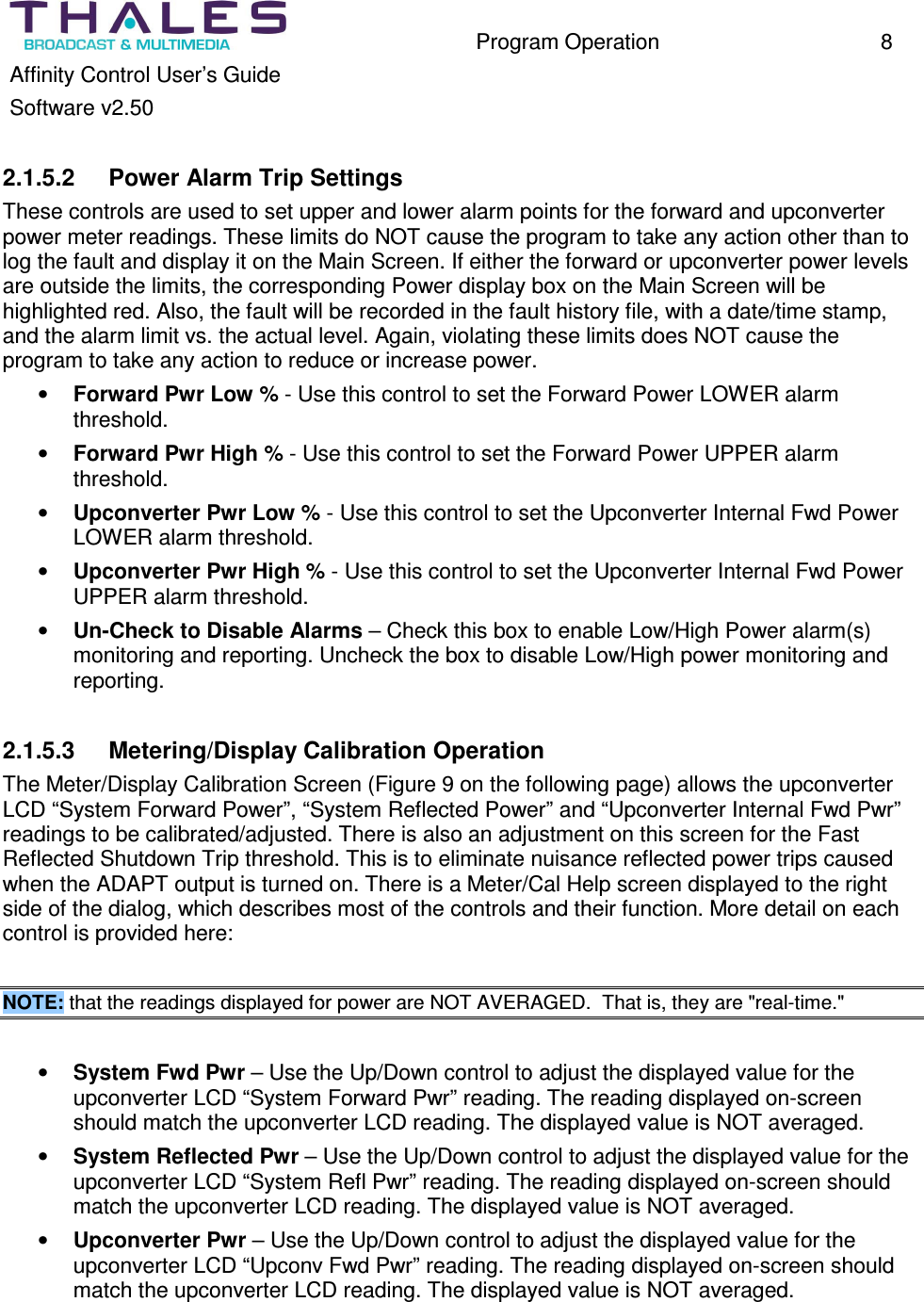 Program Operation 8 Affinity Control User’s Guide Software v2.50 2.1.5.2 Power Alarm Trip Settings These controls are used to set upper and lower alarm points for the forward and upconverter power meter readings. These limits do NOT cause the program to take any action other than to log the fault and display it on the Main Screen. If either the forward or upconverter power levels are outside the limits, the corresponding Power display box on the Main Screen will be highlighted red. Also, the fault will be recorded in the fault history file, with a date/time stamp, and the alarm limit vs. the actual level. Again, violating these limits does NOT cause the program to take any action to reduce or increase power. • Forward Pwr Low % - Use this control to set the Forward Power LOWER alarm threshold. • Forward Pwr High % - Use this control to set the Forward Power UPPER alarm threshold. • Upconverter Pwr Low % - Use this control to set the Upconverter Internal Fwd Power LOWER alarm threshold. • Upconverter Pwr High % - Use this control to set the Upconverter Internal Fwd Power UPPER alarm threshold. • Un-Check to Disable Alarms – Check this box to enable Low/High Power alarm(s) monitoring and reporting. Uncheck the box to disable Low/High power monitoring and reporting. 2.1.5.3 Metering/Display Calibration Operation The Meter/Display Calibration Screen (Figure 9 on the following page) allows the upconverter LCD “System Forward Power”, “System Reflected Power” and “Upconverter Internal Fwd Pwr” readings to be calibrated/adjusted. There is also an adjustment on this screen for the Fast Reflected Shutdown Trip threshold. This is to eliminate nuisance reflected power trips caused when the ADAPT output is turned on. There is a Meter/Cal Help screen displayed to the right side of the dialog, which describes most of the controls and their function. More detail on each control is provided here: NOTE: that the readings displayed for power are NOT AVERAGED. That is, they are "real-time." • System Fwd Pwr – Use the Up/Down control to adjust the displayed value for the upconverter LCD “System Forward Pwr” reading. The reading displayed on-screen should match the upconverter LCD reading. The displayed value is NOT averaged. • System Reflected Pwr – Use the Up/Down control to adjust the displayed value for the upconverter LCD “System Refl Pwr” reading. The reading displayed on-screen should match the upconverter LCD reading. The displayed value is NOT averaged. • Upconverter Pwr – Use the Up/Down control to adjust the displayed value for the upconverter LCD “Upconv Fwd Pwr” reading. The reading displayed on-screen should match the upconverter LCD reading. The displayed value is NOT averaged.