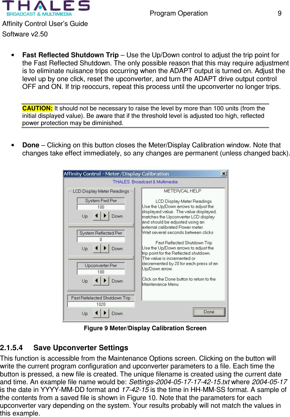 Program Operation 9 Affinity Control User’s Guide Software v2.50 • Fast Reflected Shutdown Trip – Use the Up/Down control to adjust the trip point for the Fast Reflected Shutdown. The only possible reason that this may require adjustment is to eliminate nuisance trips occurring when the ADAPT output is turned on. Adjust the level up by one click, reset the upconverter, and turn the ADAPT drive output control OFF and ON. If trip reoccurs, repeat this process until the upconverter no longer trips. CAUTION: It should not be necessary to raise the level by more than 100 units (from the initial displayed value). Be aware that if the threshold level is adjusted too high, reflected power protection may be diminished. • Done – Clicking on this button closes the Meter/Display Calibration window. Note that changes take effect immediately, so any changes are permanent (unless changed back). Figure 9 Meter/Display Calibration Screen 2.1.5.4 Save Upconverter Settings This function is accessible from the Maintenance Options screen. Clicking on the button will write the current program configuration and upconverter parameters to a file. Each time the button is pressed, a new file is created. The unique filename is created using the current date and time. An example file name would be: Settings-2004-05-17-17-42-15.txt where 2004-05-17 is the date in YYYY-MM-DD format and 17-42-15 is the time in HH-MM-SS format. A sample of the contents from a saved file is shown in Figure 10. Note that the parameters for each upconverter vary depending on the system. Your results probably will not match the values in this example.