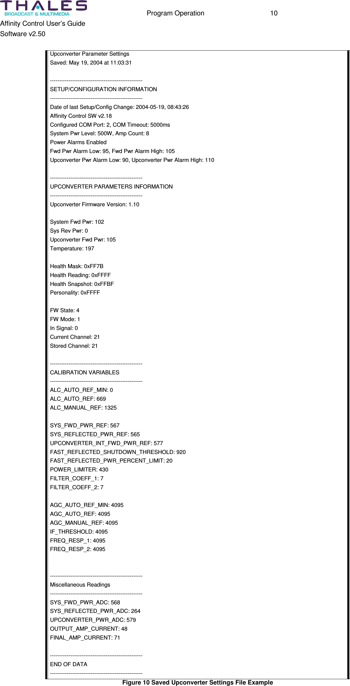 Program Operation 10 Affinity Control User’s Guide Software v2.50 Upconverter Parameter Settings Saved: May 19, 2004 at 11:03:31 -------------------------------------------------- SETUP/CONFIGURATION INFORMATION -------------------------------------------------- Date of last Setup/Config Change: 2004-05-19, 08:43:26 Affinity Control SW v2.18 Configured COM Port: 2, COM Timeout: 5000ms System Pwr Level: 500W, Amp Count: 8 Power Alarms Enabled Fwd Pwr Alarm Low: 95, Fwd Pwr Alarm High: 105 Upconverter Pwr Alarm Low: 90, Upconverter Pwr Alarm High: 110 -------------------------------------------------- UPCONVERTER PARAMETERS INFORMATION -------------------------------------------------- Upconverter Firmware Version: 1.10 System Fwd Pwr: 102 Sys Rev Pwr: 0 Upconverter Fwd Pwr: 105 Temperature: 197 Health Mask: 0xFF7B Health Reading: 0xFFFF Health Snapshot: 0xFFBF Personality: 0xFFFF FW State: 4 FW Mode: 1 In Signal: 0 Current Channel: 21 Stored Channel: 21 -------------------------------------------------- CALIBRATION VARIABLES -------------------------------------------------- ALC_AUTO_REF_MIN: 0 ALC_AUTO_REF: 669 ALC_MANUAL_REF: 1325 SYS_FWD_PWR_REF: 567 SYS_REFLECTED_PWR_REF: 565 UPCONVERTER_INT_FWD_PWR_REF: 577 FAST_REFLECTED_SHUTDOWN_THRESHOLD: 920 FAST_REFLECTED_PWR_PERCENT_LIMIT: 20 POWER_LIMITER: 430 FILTER_COEFF_1: 7 FILTER_COEFF_2: 7 AGC_AUTO_REF_MIN: 4095 AGC_AUTO_REF: 4095 AGC_MANUAL_REF: 4095 IF_THRESHOLD: 4095 FREQ_RESP_1: 4095 FREQ_RESP_2: 4095 -------------------------------------------------- Miscellaneous Readings -------------------------------------------------- SYS_FWD_PWR_ADC: 568 SYS_REFLECTED_PWR_ADC: 264 UPCONVERTER_PWR_ADC: 579 OUTPUT_AMP_CURRENT: 48 FINAL_AMP_CURRENT: 71 -------------------------------------------------- END OF DATA -------------------------------------------------- Figure 10 Saved Upconverter Settings File Example