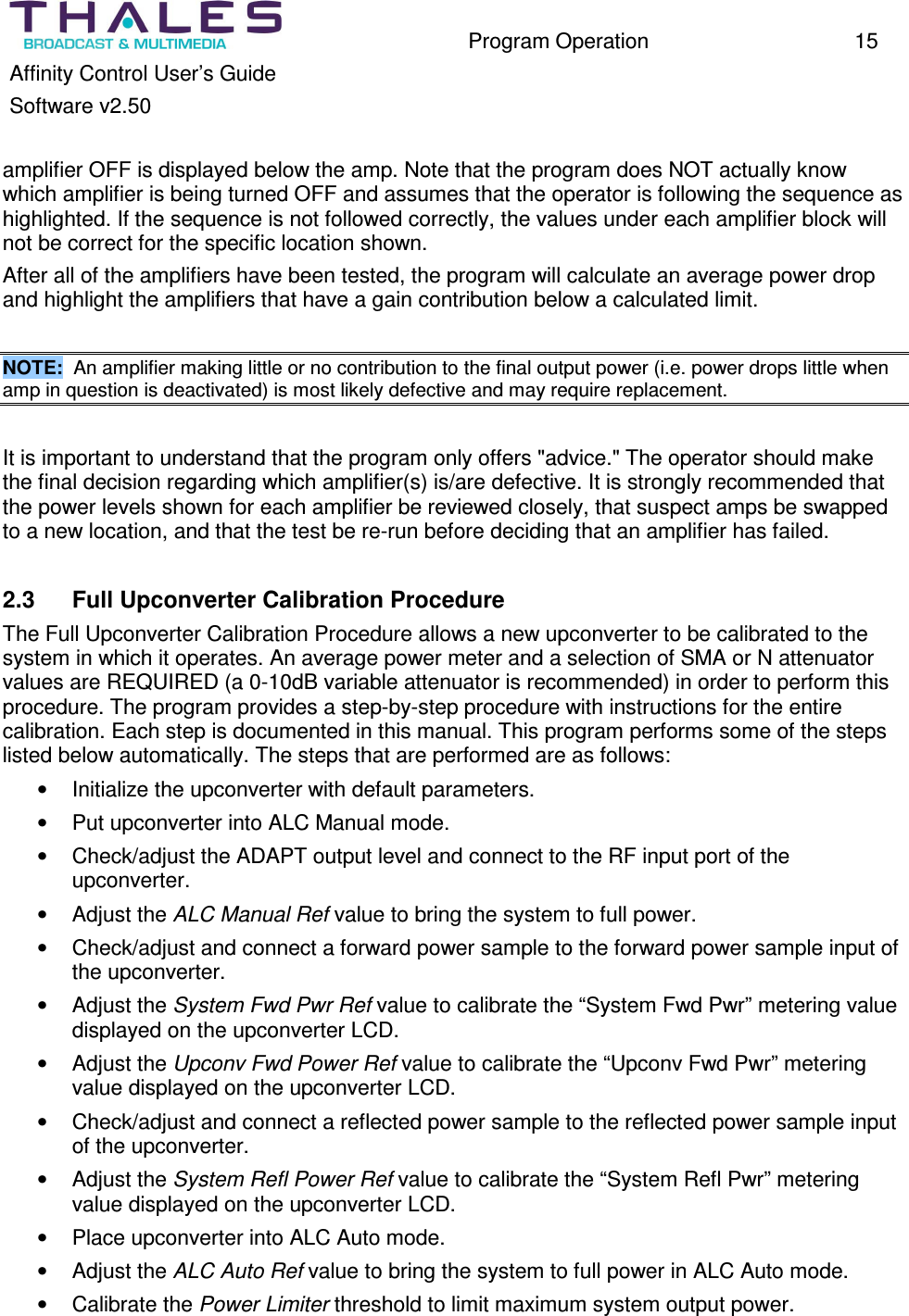 Program Operation 15 Affinity Control User’s Guide Software v2.50 amplifier OFF is displayed below the amp. Note that the program does NOT actually know which amplifier is being turned OFF and assumes that the operator is following the sequence as highlighted. If the sequence is not followed correctly, the values under each amplifier block will not be correct for the specific location shown. After all of the amplifiers have been tested, the program will calculate an average power drop and highlight the amplifiers that have a gain contribution below a calculated limit. NOTE: An amplifier making little or no contribution to the final output power (i.e. power drops little when amp in question is deactivated) is most likely defective and may require replacement. It is important to understand that the program only offers "advice." The operator should make the final decision regarding which amplifier(s) is/are defective. It is strongly recommended that the power levels shown for each amplifier be reviewed closely, that suspect amps be swapped to a new location, and that the test be re-run before deciding that an amplifier has failed. 2.3 Full Upconverter Calibration Procedure The Full Upconverter Calibration Procedure allows a new upconverter to be calibrated to the system in which it operates. An average power meter and a selection of SMA or N attenuator values are REQUIRED (a 0-10dB variable attenuator is recommended) in order to perform this procedure. The program provides a step-by-step procedure with instructions for the entire calibration. Each step is documented in this manual. This program performs some of the steps listed below automatically. The steps that are performed are as follows: • Initialize the upconverter with default parameters. • Put upconverter into ALC Manual mode. • Check/adjust the ADAPT output level and connect to the RF input port of the upconverter. • Adjust the ALC Manual Ref value to bring the system to full power. • Check/adjust and connect a forward power sample to the forward power sample input of the upconverter. • Adjust the System Fwd Pwr Ref value to calibrate the “System Fwd Pwr” metering value displayed on the upconverter LCD. • Adjust the Upconv Fwd Power Ref value to calibrate the “Upconv Fwd Pwr” metering value displayed on the upconverter LCD. • Check/adjust and connect a reflected power sample to the reflected power sample input of the upconverter. • Adjust the System Refl Power Ref value to calibrate the “System Refl Pwr” metering value displayed on the upconverter LCD. • Place upconverter into ALC Auto mode. • Adjust the ALC Auto Ref value to bring the system to full power in ALC Auto mode. • Calibrate the Power Limiter threshold to limit maximum system output power.
