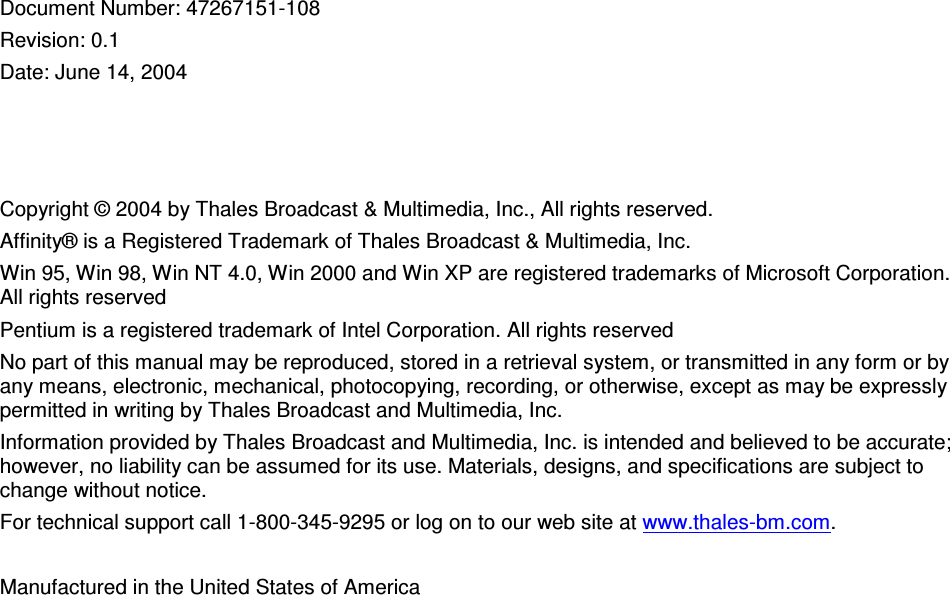 Document Number: 47267151-108 Revision: 0.1 Date: June 14, 2004 Copyright © 2004 by Thales Broadcast & Multimedia, Inc., All rights reserved. Affinity® is a Registered Trademark of Thales Broadcast & Multimedia, Inc. Win 95, Win 98, Win NT 4.0, Win 2000 and Win XP are registered trademarks of Microsoft Corporation. All rights reserved Pentium is a registered trademark of Intel Corporation. All rights reserved No part of this manual may be reproduced, stored in a retrieval system, or transmitted in any form or by any means, electronic, mechanical, photocopying, recording, or otherwise, except as may be expressly permitted in writing by Thales Broadcast and Multimedia, Inc. Information provided by Thales Broadcast and Multimedia, Inc. is intended and believed to be accurate; however, no liability can be assumed for its use. Materials, designs, and specifications are subject to change without notice. For technical support call 1-800-345-9295 or log on to our web site at www.thales-bm.com. Manufactured in the United States of America