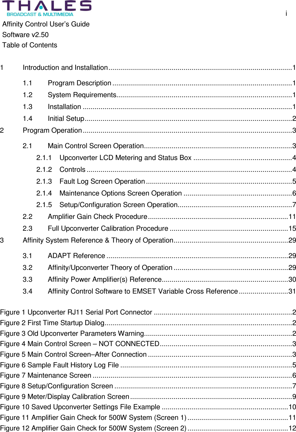 i Affinity Control User’s Guide Software v2.50 Table of Contents 1 Introduction and Installation.............................................................................................1 1.1 Program Description...........................................................................................1 1.2 System Requirements.........................................................................................1 1.3 Installation ..........................................................................................................1 1.4 Initial Setup.........................................................................................................2 2 Program Operation..........................................................................................................3 2.1 Main Control Screen Operation...........................................................................3 2.1.1 Upconverter LCD Metering and Status Box ..................................................4 2.1.2 Controls ........................................................................................................4 2.1.3 Fault Log Screen Operation..........................................................................5 2.1.4 Maintenance Options Screen Operation .......................................................6 2.1.5 Setup/Configuration Screen Operation..........................................................7 2.2 Amplifier Gain Check Procedure.......................................................................11 2.3 Full Upconverter Calibration Procedure ............................................................15 3 Affinity System Reference & Theory of Operation..........................................................29 3.1 ADAPT Reference ............................................................................................29 3.2 Affinity/Upconverter Theory of Operation..........................................................29 3.3 Affinity Power Amplifier(s) Reference................................................................30 3.4 Affinity Control Software to EMSET Variable Cross Reference.........................31 Figure 1 Upconverter RJ11 Serial Port Connector ......................................................................2 Figure 2 First Time Startup Dialog...............................................................................................2 Figure 3 Old Upconverter Parameters Warning...........................................................................2 Figure 4 Main Control Screen – NOT CONNECTED...................................................................3 Figure 5 Main Control Screen–After Connection .........................................................................3 Figure 6 Sample Fault History Log File .......................................................................................5 Figure 7 Maintenance Screen .....................................................................................................6 Figure 8 Setup/Configuration Screen ..........................................................................................7 Figure 9 Meter/Display Calibration Screen..................................................................................9 Figure 10 Saved Upconverter Settings File Example ................................................................10 Figure 11 Amplifier Gain Check for 500W System (Screen 1)...................................................11 Figure 12 Amplifier Gain Check for 500W System (Screen 2)...................................................12