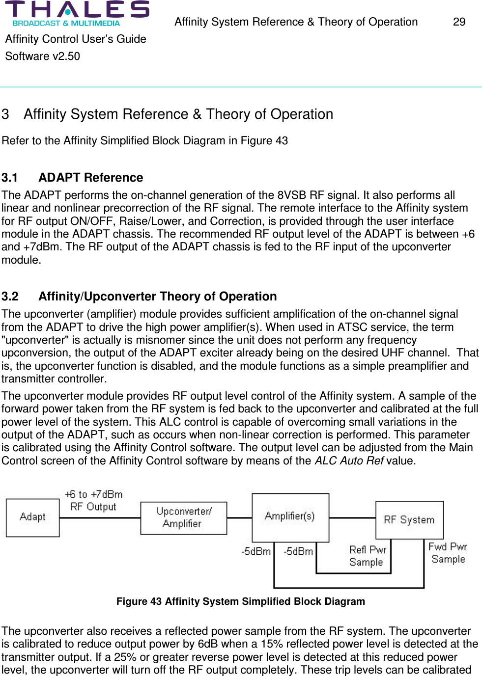 Affinity System Reference & Theory of Operation 29 Affinity Control User’s Guide Software v2.50 3 Affinity System Reference & Theory of Operation Refer to the Affinity Simplified Block Diagram in Figure 43 3.1 ADAPT Reference The ADAPT performs the on-channel generation of the 8VSB RF signal. It also performs all linear and nonlinear precorrection of the RF signal. The remote interface to the Affinity system for RF output ON/OFF, Raise/Lower, and Correction, is provided through the user interface module in the ADAPT chassis. The recommended RF output level of the ADAPT is between +6 and +7dBm. The RF output of the ADAPT chassis is fed to the RF input of the upconverter module. 3.2 Affinity/Upconverter Theory of Operation The upconverter (amplifier) module provides sufficient amplification of the on-channel signal from the ADAPT to drive the high power amplifier(s). When used in ATSC service, the term "upconverter" is actually is misnomer since the unit does not perform any frequency upconversion, the output of the ADAPT exciter already being on the desired UHF channel. That is, the upconverter function is disabled, and the module functions as a simple preamplifier and transmitter controller. The upconverter module provides RF output level control of the Affinity system. A sample of the forward power taken from the RF system is fed back to the upconverter and calibrated at the full power level of the system. This ALC control is capable of overcoming small variations in the output of the ADAPT, such as occurs when non-linear correction is performed. This parameter is calibrated using the Affinity Control software. The output level can be adjusted from the Main Control screen of the Affinity Control software by means of the ALC Auto Ref value. Figure 43 Affinity System Simplified Block Diagram The upconverter also receives a reflected power sample from the RF system. The upconverter is calibrated to reduce output power by 6dB when a 15% reflected power level is detected at the transmitter output. If a 25% or greater reverse power level is detected at this reduced power level, the upconverter will turn off the RF output completely. These trip levels can be calibrated