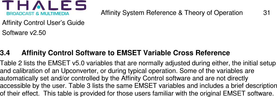 Affinity System Reference & Theory of Operation 31 Affinity Control User’s Guide Software v2.50 3.4 Affinity Control Software to EMSET Variable Cross Reference Table 2 lists the EMSET v5.0 variables that are normally adjusted during either, the initial setup and calibration of an Upconverter, or during typical operation. Some of the variables are automatically set and/or controlled by the Affinity Control software and are not directly accessible by the user. Table 3 lists the same EMSET variables and includes a brief description of their effect. This table is provided for those users familiar with the original EMSET software.