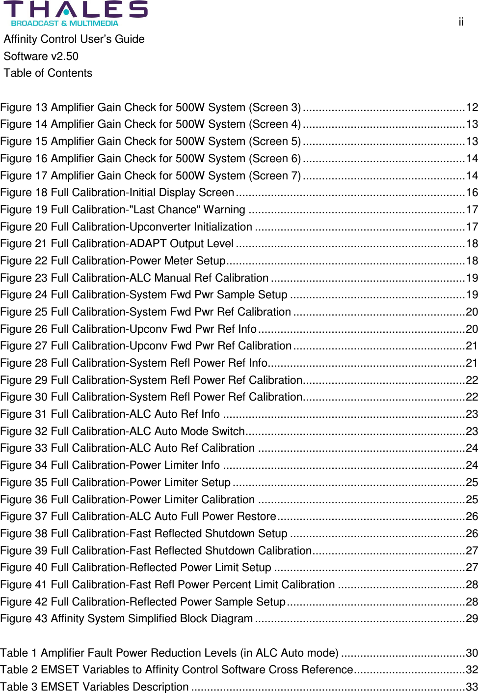 ii Affinity Control User’s Guide Software v2.50 Table of Contents Figure 13 Amplifier Gain Check for 500W System (Screen 3)...................................................12 Figure 14 Amplifier Gain Check for 500W System (Screen 4)...................................................13 Figure 15 Amplifier Gain Check for 500W System (Screen 5)...................................................13 Figure 16 Amplifier Gain Check for 500W System (Screen 6)...................................................14 Figure 17 Amplifier Gain Check for 500W System (Screen 7)...................................................14 Figure 18 Full Calibration-Initial Display Screen........................................................................16 Figure 19 Full Calibration-"Last Chance" Warning ....................................................................17 Figure 20 Full Calibration-Upconverter Initialization ..................................................................17 Figure 21 Full Calibration-ADAPT Output Level ........................................................................18 Figure 22 Full Calibration-Power Meter Setup...........................................................................18 Figure 23 Full Calibration-ALC Manual Ref Calibration .............................................................19 Figure 24 Full Calibration-System Fwd Pwr Sample Setup .......................................................19 Figure 25 Full Calibration-System Fwd Pwr Ref Calibration ......................................................20 Figure 26 Full Calibration-Upconv Fwd Pwr Ref Info.................................................................20 Figure 27 Full Calibration-Upconv Fwd Pwr Ref Calibration......................................................21 Figure 28 Full Calibration-System Refl Power Ref Info..............................................................21 Figure 29 Full Calibration-System Refl Power Ref Calibration...................................................22 Figure 30 Full Calibration-System Refl Power Ref Calibration...................................................22 Figure 31 Full Calibration-ALC Auto Ref Info ............................................................................23 Figure 32 Full Calibration-ALC Auto Mode Switch.....................................................................23 Figure 33 Full Calibration-ALC Auto Ref Calibration .................................................................24 Figure 34 Full Calibration-Power Limiter Info ............................................................................24 Figure 35 Full Calibration-Power Limiter Setup.........................................................................25 Figure 36 Full Calibration-Power Limiter Calibration .................................................................25 Figure 37 Full Calibration-ALC Auto Full Power Restore...........................................................26 Figure 38 Full Calibration-Fast Reflected Shutdown Setup .......................................................26 Figure 39 Full Calibration-Fast Reflected Shutdown Calibration................................................27 Figure 40 Full Calibration-Reflected Power Limit Setup ............................................................27 Figure 41 Full Calibration-Fast Refl Power Percent Limit Calibration ........................................28 Figure 42 Full Calibration-Reflected Power Sample Setup........................................................28 Figure 43 Affinity System Simplified Block Diagram..................................................................29 Table 1 Amplifier Fault Power Reduction Levels (in ALC Auto mode) .......................................30 Table 2 EMSET Variables to Affinity Control Software Cross Reference...................................32 Table 3 EMSET Variables Description ......................................................................................33