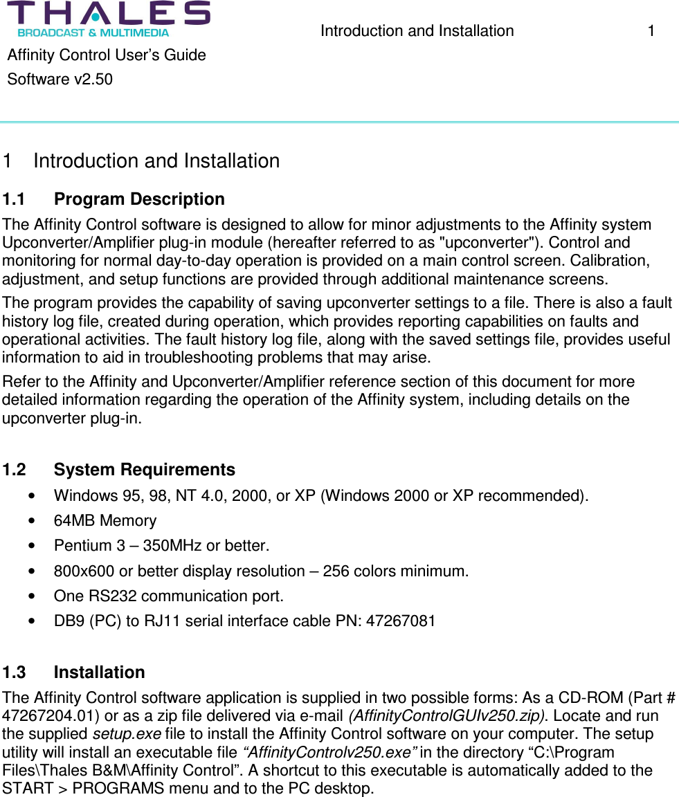 Introduction and Installation 1 Affinity Control User’s Guide Software v2.50 1 Introduction and Installation 1.1 Program Description The Affinity Control software is designed to allow for minor adjustments to the Affinity system Upconverter/Amplifier plug-in module (hereafter referred to as "upconverter"). Control and monitoring for normal day-to-day operation is provided on a main control screen. Calibration, adjustment, and setup functions are provided through additional maintenance screens. The program provides the capability of saving upconverter settings to a file. There is also a fault history log file, created during operation, which provides reporting capabilities on faults and operational activities. The fault history log file, along with the saved settings file, provides useful information to aid in troubleshooting problems that may arise. Refer to the Affinity and Upconverter/Amplifier reference section of this document for more detailed information regarding the operation of the Affinity system, including details on the upconverter plug-in. 1.2 System Requirements • Windows 95, 98, NT 4.0, 2000, or XP (Windows 2000 or XP recommended). • 64MB Memory • Pentium 3 – 350MHz or better. • 800x600 or better display resolution – 256 colors minimum. • One RS232 communication port. • DB9 (PC) to RJ11 serial interface cable PN: 47267081 1.3 Installation The Affinity Control software application is supplied in two possible forms: As a CD-ROM (Part # 47267204.01) or as a zip file delivered via e-mail (AffinityControlGUIv250.zip). Locate and run the supplied setup.exe file to install the Affinity Control software on your computer. The setup utility will install an executable file “AffinityControlv250.exe” in the directory “C:\Program Files\Thales B&M\Affinity Control”. A shortcut to this executable is automatically added to the START > PROGRAMS menu and to the PC desktop.