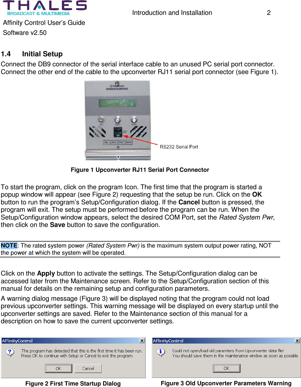 Introduction and Installation 2 Affinity Control User’s Guide Software v2.50 1.4 Initial Setup Connect the DB9 connector of the serial interface cable to an unused PC serial port connector. Connect the other end of the cable to the upconverter RJ11 serial port connector (see Figure 1). Figure 1 Upconverter RJ11 Serial Port Connector To start the program, click on the program Icon. The first time that the program is started a popup window will appear (see Figure 2) requesting that the setup be run. Click on the OK button to run the program’s Setup/Configuration dialog. If the Cancel button is pressed, the program will exit. The setup must be performed before the program can be run. When the Setup/Configuration window appears, select the desired COM Port, set the Rated System Pwr, then click on the Save button to save the configuration. NOTE: The rated system power (Rated System Pwr) is the maximum system output power rating, NOT the power at which the system will be operated. Click on the Apply button to activate the settings. The Setup/Configuration dialog can be accessed later from the Maintenance screen. Refer to the Setup/Configuration section of this manual for details on the remaining setup and configuration parameters. A warning dialog message (Figure 3) will be displayed noting that the program could not load previous upconverter settings. This warning message will be displayed on every startup until the upconverter settings are saved. Refer to the Maintenance section of this manual for a description on how to save the current upconverter settings. Figure 2 First Time Startup Dialog Figure 3 Old Upconverter Parameters Warning