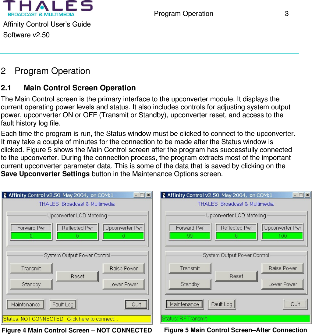 Program Operation 3 Affinity Control User’s Guide Software v2.50 2 Program Operation 2.1 Main Control Screen Operation The Main Control screen is the primary interface to the upconverter module. It displays the current operating power levels and status. It also includes controls for adjusting system output power, upconverter ON or OFF (Transmit or Standby), upconverter reset, and access to the fault history log file. Each time the program is run, the Status window must be clicked to connect to the upconverter. It may take a couple of minutes for the connection to be made after the Status window is clicked. Figure 5 shows the Main Control screen after the program has successfully connected to the upconverter. During the connection process, the program extracts most of the important current upconverter parameter data. This is some of the data that is saved by clicking on the Save Upconverter Settings button in the Maintenance Options screen. Figure 4 Main Control Screen – NOT CONNECTED Figure 5 Main Control Screen–After Connection