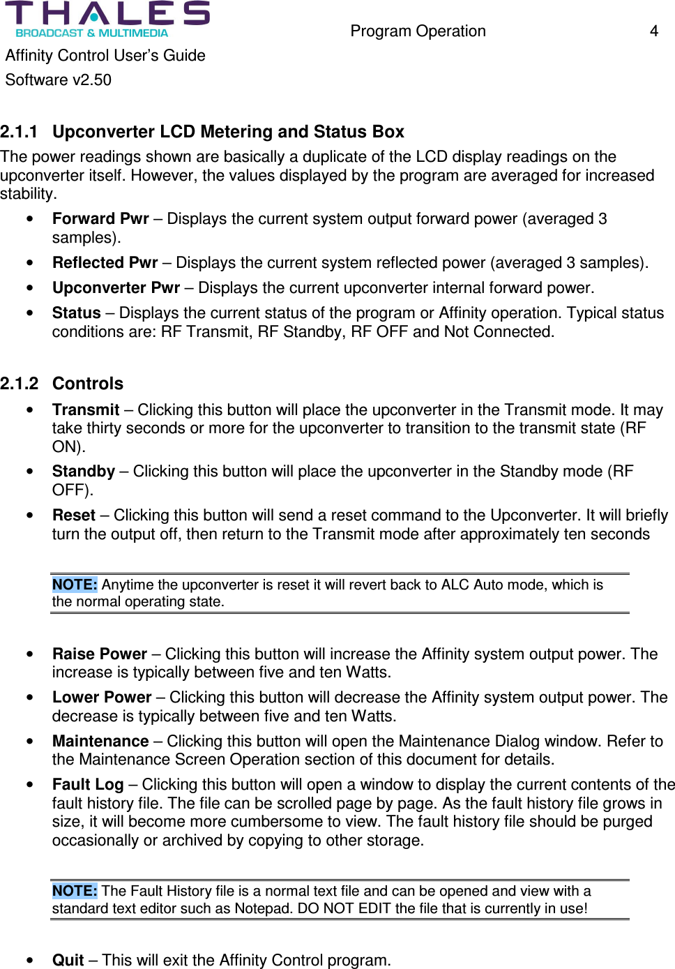 Program Operation 4 Affinity Control User’s Guide Software v2.50 2.1.1 Upconverter LCD Metering and Status Box The power readings shown are basically a duplicate of the LCD display readings on the upconverter itself. However, the values displayed by the program are averaged for increased stability. • Forward Pwr – Displays the current system output forward power (averaged 3 samples). • Reflected Pwr – Displays the current system reflected power (averaged 3 samples). • Upconverter Pwr – Displays the current upconverter internal forward power. • Status – Displays the current status of the program or Affinity operation. Typical status conditions are: RF Transmit, RF Standby, RF OFF and Not Connected. 2.1.2 Controls • Transmit – Clicking this button will place the upconverter in the Transmit mode. It may take thirty seconds or more for the upconverter to transition to the transmit state (RF ON). • Standby – Clicking this button will place the upconverter in the Standby mode (RF OFF). • Reset – Clicking this button will send a reset command to the Upconverter. It will briefly turn the output off, then return to the Transmit mode after approximately ten seconds NOTE: Anytime the upconverter is reset it will revert back to ALC Auto mode, which is the normal operating state. • Raise Power – Clicking this button will increase the Affinity system output power. The increase is typically between five and ten Watts. • Lower Power – Clicking this button will decrease the Affinity system output power. The decrease is typically between five and ten Watts. • Maintenance – Clicking this button will open the Maintenance Dialog window. Refer to the Maintenance Screen Operation section of this document for details. • Fault Log – Clicking this button will open a window to display the current contents of the fault history file. The file can be scrolled page by page. As the fault history file grows in size, it will become more cumbersome to view. The fault history file should be purged occasionally or archived by copying to other storage. NOTE: The Fault History file is a normal text file and can be opened and view with a standard text editor such as Notepad. DO NOT EDIT the file that is currently in use! • Quit – This will exit the Affinity Control program.