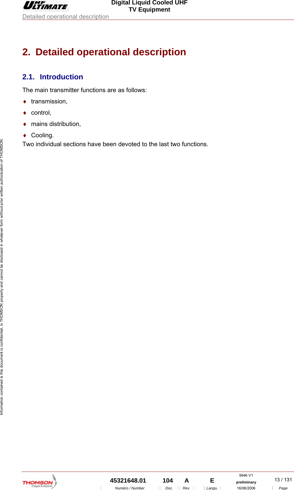  Digital Liquid Cooled UHF TV Equipment Detailed operational description  9946 V1  45321648.01  104  A    E  preliminary  13 / 131Num&eacute;ro / Number Doc. Rev. Langu. 16/06/2006 Page Information contained is this document is confidential, is THOMSON property and cannot be disclosed in whatever form without prior written authorization of THOMSON. 2.  Detailed operational description 2.1. Introduction The main transmitter functions are as follows: &diams;  transmission, &diams;  control, &diams;  mains distribution, &diams;  Cooling. Two individual sections have been devoted to the last two functions. 