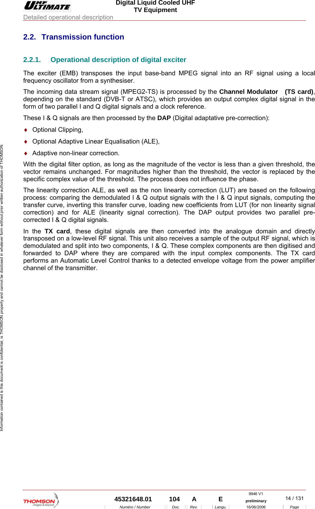  Digital Liquid Cooled UHF TV Equipment Detailed operational description  9946 V1  45321648.01  104  A    E  preliminary  14 / 131Num&eacute;ro / Number Doc. Rev. Langu. 16/06/2006 Page Information contained is this document is confidential, is THOMSON property and cannot be disclosed in whatever form without prior written authorization of THOMSON. 2.2. Transmission function 2.2.1.  Operational description of digital exciter The exciter (EMB) transposes the input base-band MPEG signal into an RF signal using a local frequency oscillator from a synthesiser. The incoming data stream signal (MPEG2-TS) is processed by the Channel Modulator   (TS card), depending on the standard (DVB-T or ATSC), which provides an output complex digital signal in the form of two parallel I and Q digital signals and a clock reference. These I &amp; Q signals are then processed by the DAP (Digital adaptative pre-correction): &diams;  Optional Clipping, &diams;  Optional Adaptive Linear Equalisation (ALE), &diams;  Adaptive non-linear correction. With the digital filter option, as long as the magnitude of the vector is less than a given threshold, the vector remains unchanged. For magnitudes higher than the threshold, the vector is replaced by the specific complex value of the threshold. The process does not influence the phase. The linearity correction ALE, as well as the non linearity correction (LUT) are based on the following process: comparing the demodulated I &amp; Q output signals with the I &amp; Q input signals, computing the transfer curve, inverting this transfer curve, loading new coefficients from LUT (for non linearity signal correction) and for ALE (linearity signal correction). The DAP output provides two parallel pre-corrected I &amp; Q digital signals. In the TX card, these digital signals are then converted into the analogue domain and directly transposed on a low-level RF signal. This unit also receives a sample of the output RF signal, which is demodulated and split into two components, I &amp; Q. These complex components are then digitised and forwarded to DAP where they are compared with the input complex components. The TX card performs an Automatic Level Control thanks to a detected envelope voltage from the power amplifier channel of the transmitter. 
