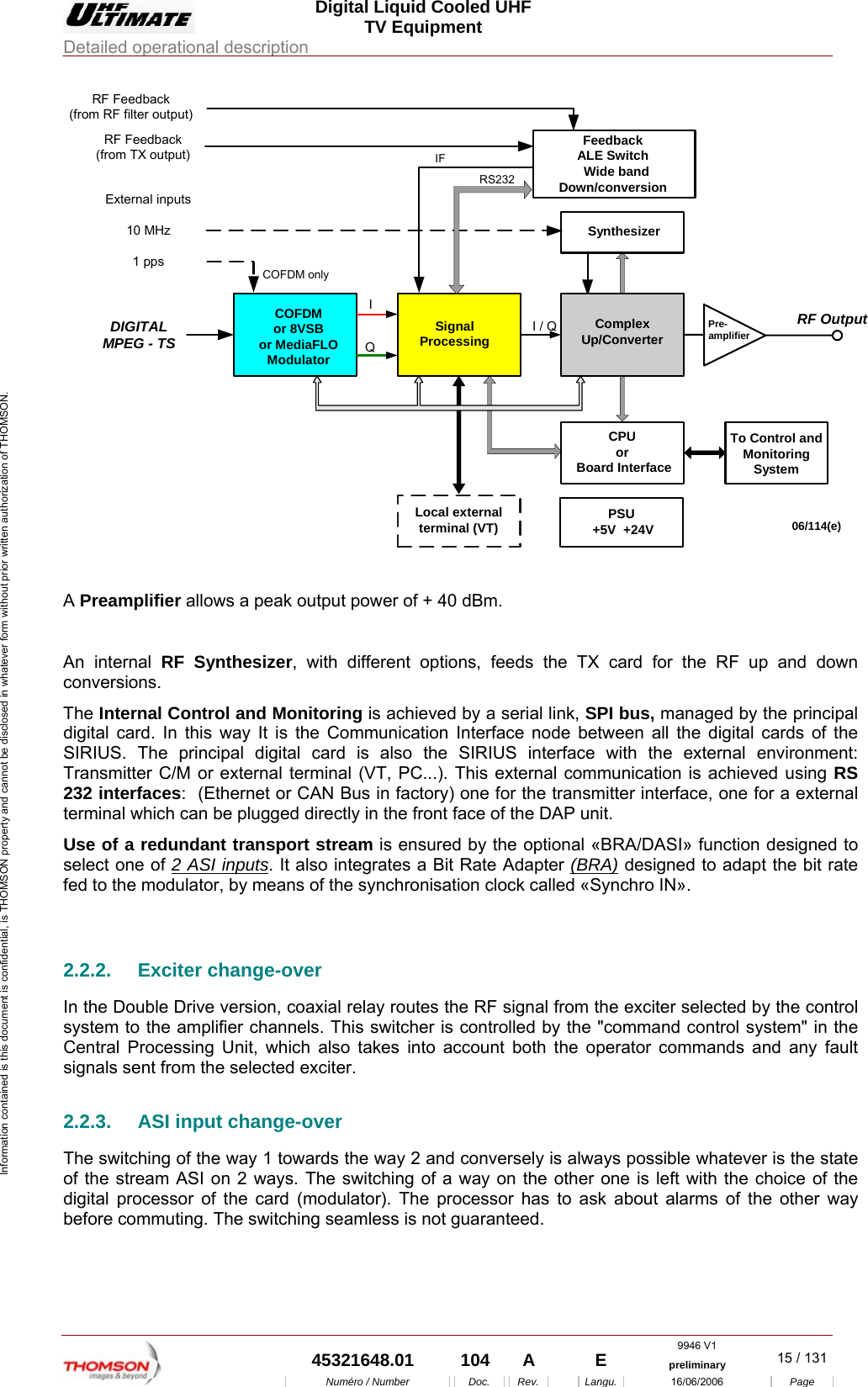  Digital Liquid Cooled UHF TV Equipment Detailed operational description  9946 V1  45321648.01  104  A    E  preliminary  15 / 131Num&eacute;ro / Number Doc. Rev. Langu. 16/06/2006 Page Information contained is this document is confidential, is THOMSON property and cannot be disclosed in whatever form without prior written authorization of THOMSON. I / QQIPre-amplifierDIGITALMPEG - TSRF Feedback(from TX output)06/114(e)External inputs10 MHz1 ppsSynthesizerSignalProcessingCOFDMor 8VSBor MediaFLOModulatorRF OutputCOFDM onlyPSU +5V  +24VLocal externalterminal (VT)CPUor Board InterfaceTo Control andMonitoringSystemFeedbackALE Switch  Wide bandDown/conversionRS232ComplexUp/ConverterIFRF Feedback(from RF filter output)  A Preamplifier allows a peak output power of + 40 dBm.  An internal RF Synthesizer, with different options, feeds the TX card for the RF up and down conversions. The Internal Control and Monitoring is achieved by a serial link, SPI bus, managed by the principal digital card. In this way It is the Communication Interface node between all the digital cards of the SIRIUS. The principal digital card is also the SIRIUS interface with the external environment: Transmitter C/M or external terminal (VT, PC...). This external communication is achieved using RS 232 interfaces:  (Ethernet or CAN Bus in factory) one for the transmitter interface, one for a external terminal which can be plugged directly in the front face of the DAP unit. Use of a redundant transport stream is ensured by the optional &laquo;BRA/DASI&raquo; function designed to select one of 2 ASI inputs. It also integrates a Bit Rate Adapter (BRA) designed to adapt the bit rate fed to the modulator, by means of the synchronisation clock called &laquo;Synchro IN&raquo;.  2.2.2. Exciter change-over In the Double Drive version, coaxial relay routes the RF signal from the exciter selected by the control system to the amplifier channels. This switcher is controlled by the "command control system" in the Central Processing Unit, which also takes into account both the operator commands and any fault signals sent from the selected exciter. 2.2.3.  ASI input change-over The switching of the way 1 towards the way 2 and conversely is always possible whatever is the state of the stream ASI on 2 ways. The switching of a way on the other one is left with the choice of the digital processor of the card (modulator). The processor has to ask about alarms of the other way before commuting. The switching seamless is not guaranteed. 