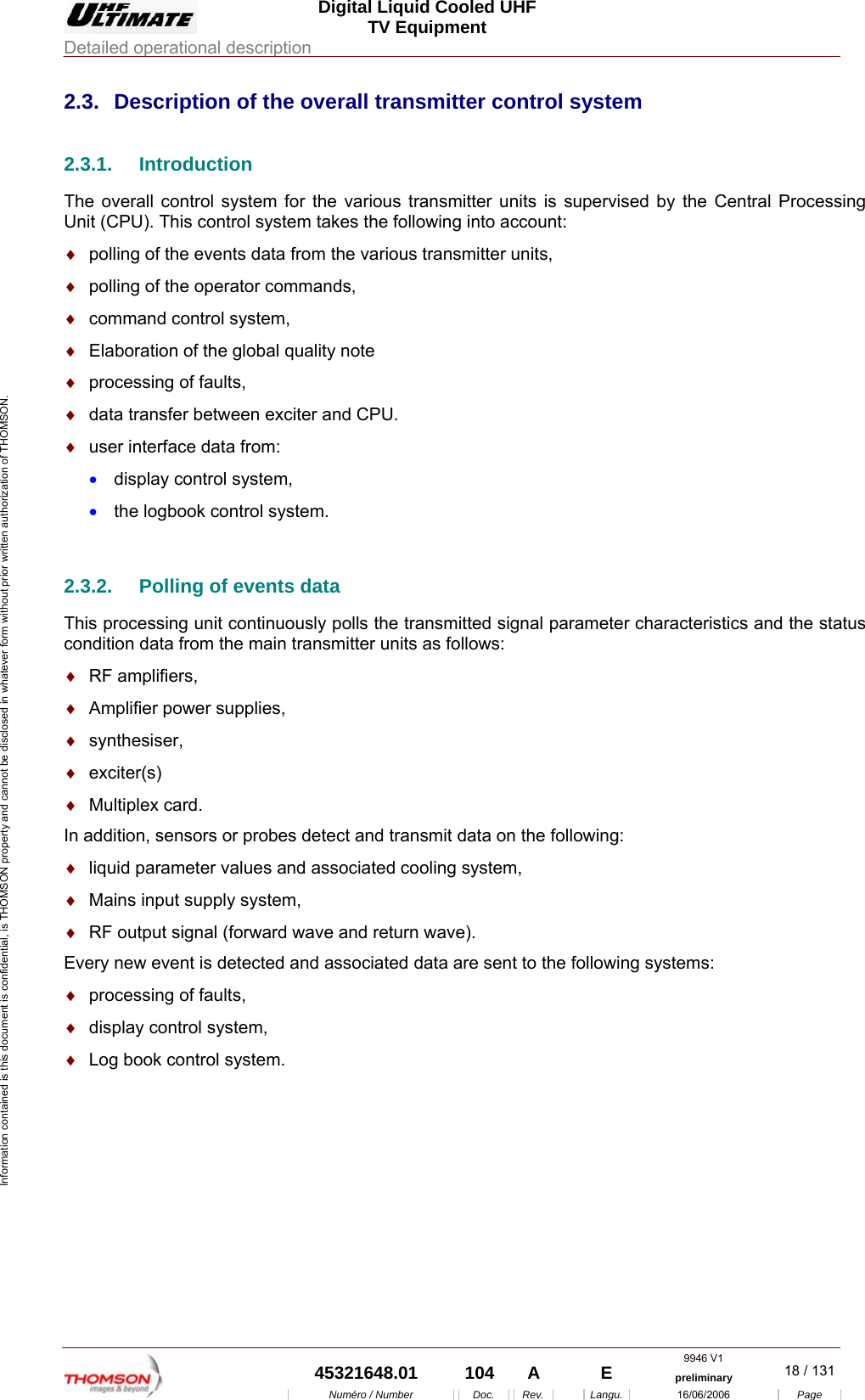 Digital Liquid Cooled UHF TV Equipment Detailed operational description  9946 V1  45321648.01  104  A    E  preliminary  18 / 131Num&eacute;ro / Number Doc. Rev. Langu. 16/06/2006 Page Information contained is this document is confidential, is THOMSON property and cannot be disclosed in whatever form without prior written authorization of THOMSON. 2.3.  Description of the overall transmitter control system 2.3.1. Introduction The overall control system for the various transmitter units is supervised by the Central Processing Unit (CPU). This control system takes the following into account: &diams;  polling of the events data from the various transmitter units, &diams;  polling of the operator commands, &diams;  command control system, &diams;  Elaboration of the global quality note &diams;  processing of faults, &diams;  data transfer between exciter and CPU. &diams;  user interface data from: &bull;  display control system, &bull;  the logbook control system.  2.3.2.  Polling of events data This processing unit continuously polls the transmitted signal parameter characteristics and the status condition data from the main transmitter units as follows: &diams;  RF amplifiers, &diams;  Amplifier power supplies, &diams;  synthesiser, &diams;  exciter(s) &diams;  Multiplex card. In addition, sensors or probes detect and transmit data on the following: &diams;  liquid parameter values and associated cooling system, &diams;  Mains input supply system, &diams;  RF output signal (forward wave and return wave). Every new event is detected and associated data are sent to the following systems: &diams;  processing of faults, &diams;  display control system, &diams;  Log book control system. 