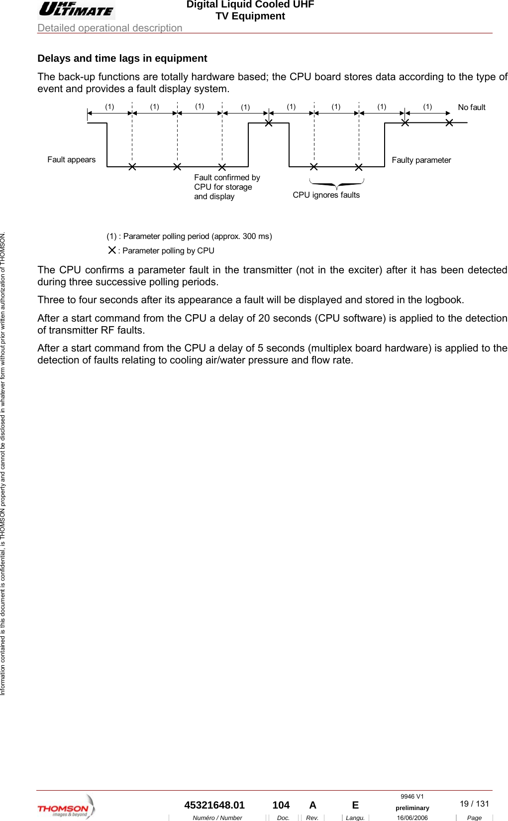  Digital Liquid Cooled UHF TV Equipment Detailed operational description  9946 V1  45321648.01  104  A    E  preliminary  19 / 131Num&eacute;ro / Number Doc. Rev. Langu. 16/06/2006 Page Information contained is this document is confidential, is THOMSON property and cannot be disclosed in whatever form without prior written authorization of THOMSON. Delays and time lags in equipment The back-up functions are totally hardware based; the CPU board stores data according to the type of event and provides a fault display system.  (1) (1) (1) (1) (1) (1) (1) (1) CPU ignores faultsNo faultFaulty parameter Fault appears Fault confirmed by CPU for storage and display (1) : Parameter polling period (approx. 300 ms)      : Parameter polling by CPU  The CPU confirms a parameter fault in the transmitter (not in the exciter) after it has been detected during three successive polling periods. Three to four seconds after its appearance a fault will be displayed and stored in the logbook. After a start command from the CPU a delay of 20 seconds (CPU software) is applied to the detection of transmitter RF faults. After a start command from the CPU a delay of 5 seconds (multiplex board hardware) is applied to the detection of faults relating to cooling air/water pressure and flow rate. 