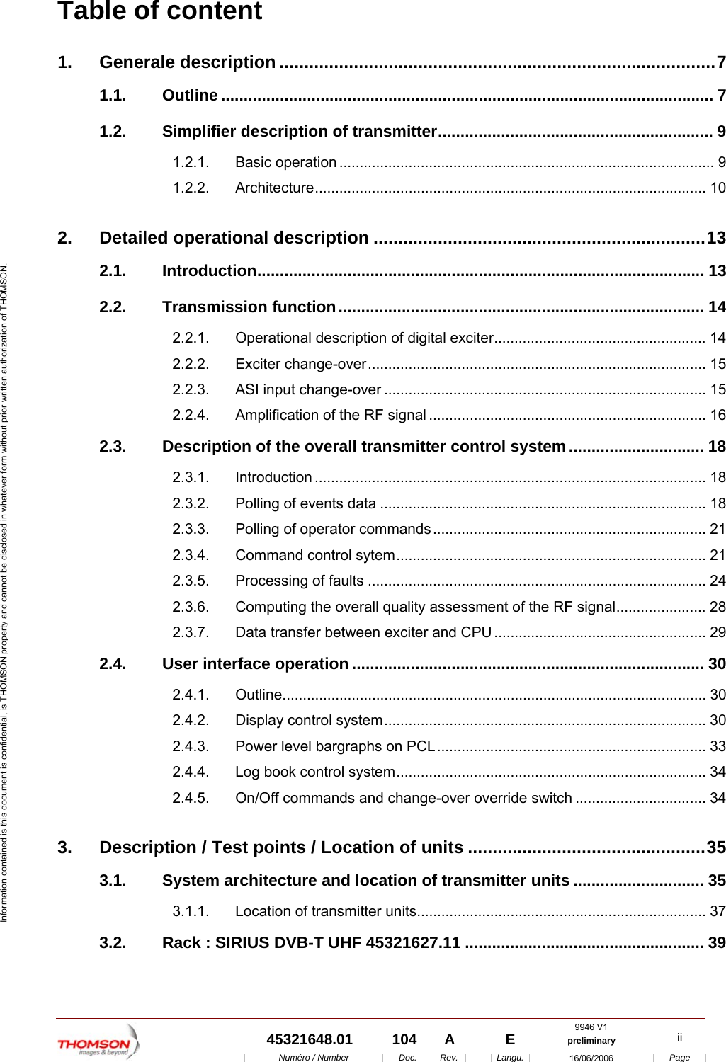  9946 V1  45321648.01  104  A    E  preliminary  ii  Num&eacute;ro / Number Doc. Rev. Langu. 16/06/2006 Page Information contained is this document is confidential, is THOMSON property and cannot be disclosed in whatever form without prior written authorization of THOMSON. Table of content 1. Generale description ........................................................................................7 1.1. Outline ............................................................................................................. 7 1.2. Simplifier description of transmitter............................................................. 9 1.2.1. Basic operation ............................................................................................ 9 1.2.2. Architecture................................................................................................ 10 2. Detailed operational description ...................................................................13 2.1. Introduction................................................................................................... 13 2.2. Transmission function................................................................................. 14 2.2.1. Operational description of digital exciter.................................................... 14 2.2.2. Exciter change-over................................................................................... 15 2.2.3. ASI input change-over ............................................................................... 15 2.2.4. Amplification of the RF signal .................................................................... 16 2.3. Description of the overall transmitter control system.............................. 18 2.3.1. Introduction ................................................................................................ 18 2.3.2. Polling of events data ................................................................................ 18 2.3.3. Polling of operator commands................................................................... 21 2.3.4. Command control sytem............................................................................ 21 2.3.5. Processing of faults ................................................................................... 24 2.3.6. Computing the overall quality assessment of the RF signal...................... 28 2.3.7. Data transfer between exciter and CPU.................................................... 29 2.4. User interface operation .............................................................................. 30 2.4.1. Outline........................................................................................................ 30 2.4.2. Display control system............................................................................... 30 2.4.3. Power level bargraphs on PCL.................................................................. 33 2.4.4. Log book control system............................................................................ 34 2.4.5. On/Off commands and change-over override switch ................................ 34 3. Description / Test points / Location of units ................................................35 3.1. System architecture and location of transmitter units ............................. 35 3.1.1. Location of transmitter units....................................................................... 37 3.2. Rack : SIRIUS DVB-T UHF 45321627.11 ..................................................... 39 