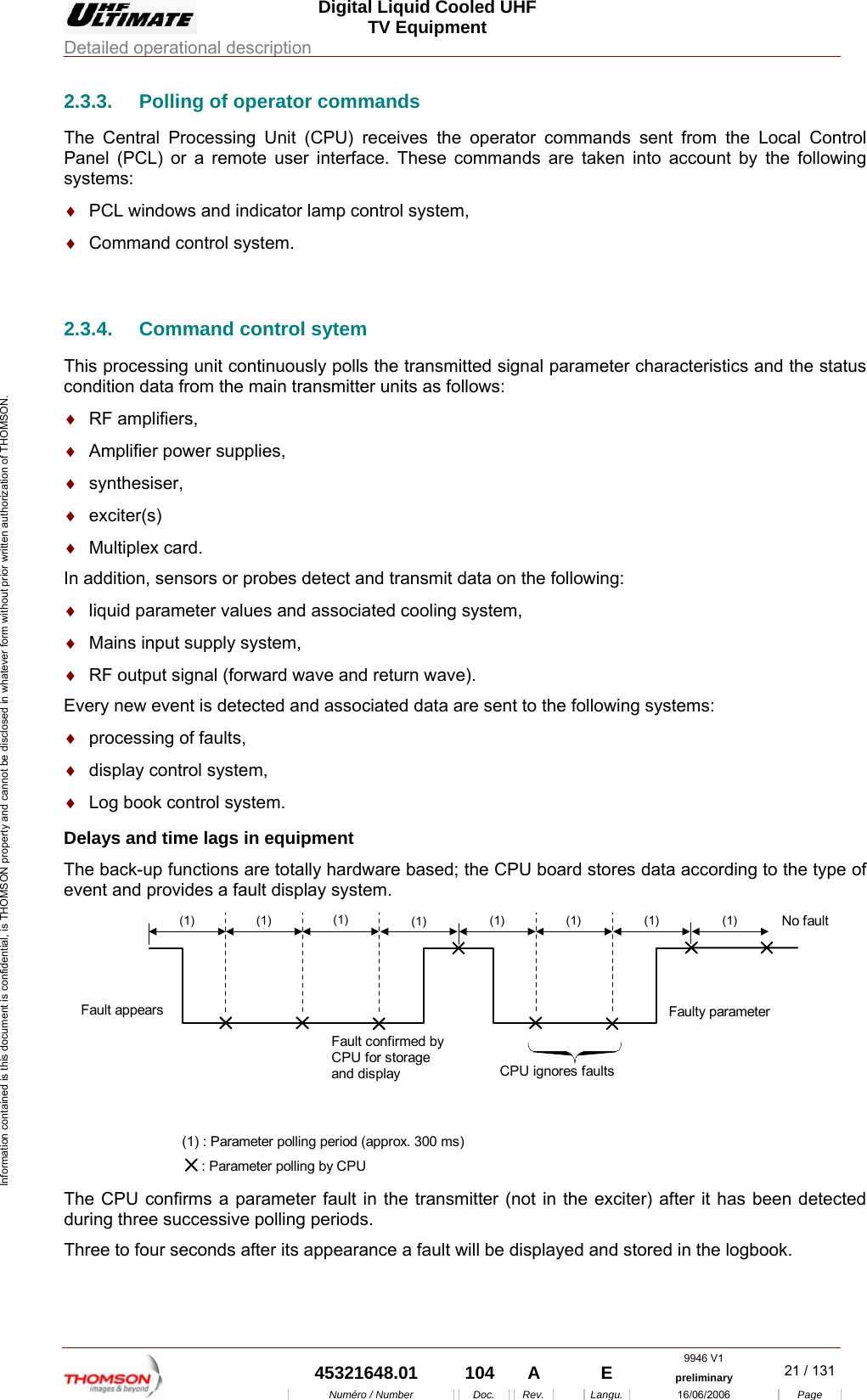  Digital Liquid Cooled UHF TV Equipment Detailed operational description  9946 V1  45321648.01  104  A    E  preliminary  21 / 131Num&eacute;ro / Number Doc. Rev. Langu. 16/06/2006 Page Information contained is this document is confidential, is THOMSON property and cannot be disclosed in whatever form without prior written authorization of THOMSON. 2.3.3.  Polling of operator commands The Central Processing Unit (CPU) receives the operator commands sent from the Local Control Panel (PCL) or a remote user interface. These commands are taken into account by the following systems: &diams;  PCL windows and indicator lamp control system, &diams;  Command control system.  2.3.4.  Command control sytem This processing unit continuously polls the transmitted signal parameter characteristics and the status condition data from the main transmitter units as follows: &diams;  RF amplifiers, &diams;  Amplifier power supplies, &diams;  synthesiser, &diams;  exciter(s) &diams;  Multiplex card. In addition, sensors or probes detect and transmit data on the following: &diams;  liquid parameter values and associated cooling system, &diams;  Mains input supply system, &diams;  RF output signal (forward wave and return wave). Every new event is detected and associated data are sent to the following systems: &diams;  processing of faults, &diams;  display control system, &diams;  Log book control system. Delays and time lags in equipment The back-up functions are totally hardware based; the CPU board stores data according to the type of event and provides a fault display system.  (1) (1) (1) (1) (1) (1) (1) (1) CPU ignores faultsNo faultFaulty parameter Fault appears Fault confirmed by CPU for storage and display (1) : Parameter polling period (approx. 300 ms)      : Parameter polling by CPU  The CPU confirms a parameter fault in the transmitter (not in the exciter) after it has been detected during three successive polling periods. Three to four seconds after its appearance a fault will be displayed and stored in the logbook. 