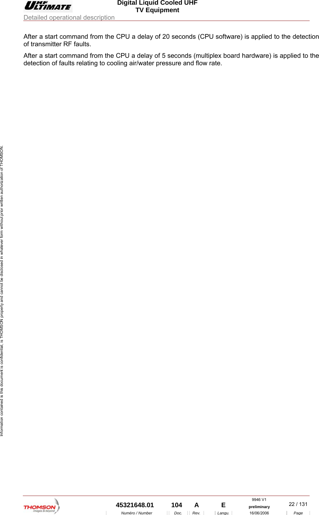  Digital Liquid Cooled UHF TV Equipment Detailed operational description  9946 V1  45321648.01  104  A    E  preliminary  22 / 131Num&eacute;ro / Number Doc. Rev. Langu. 16/06/2006 Page Information contained is this document is confidential, is THOMSON property and cannot be disclosed in whatever form without prior written authorization of THOMSON. After a start command from the CPU a delay of 20 seconds (CPU software) is applied to the detection of transmitter RF faults. After a start command from the CPU a delay of 5 seconds (multiplex board hardware) is applied to the detection of faults relating to cooling air/water pressure and flow rate. 