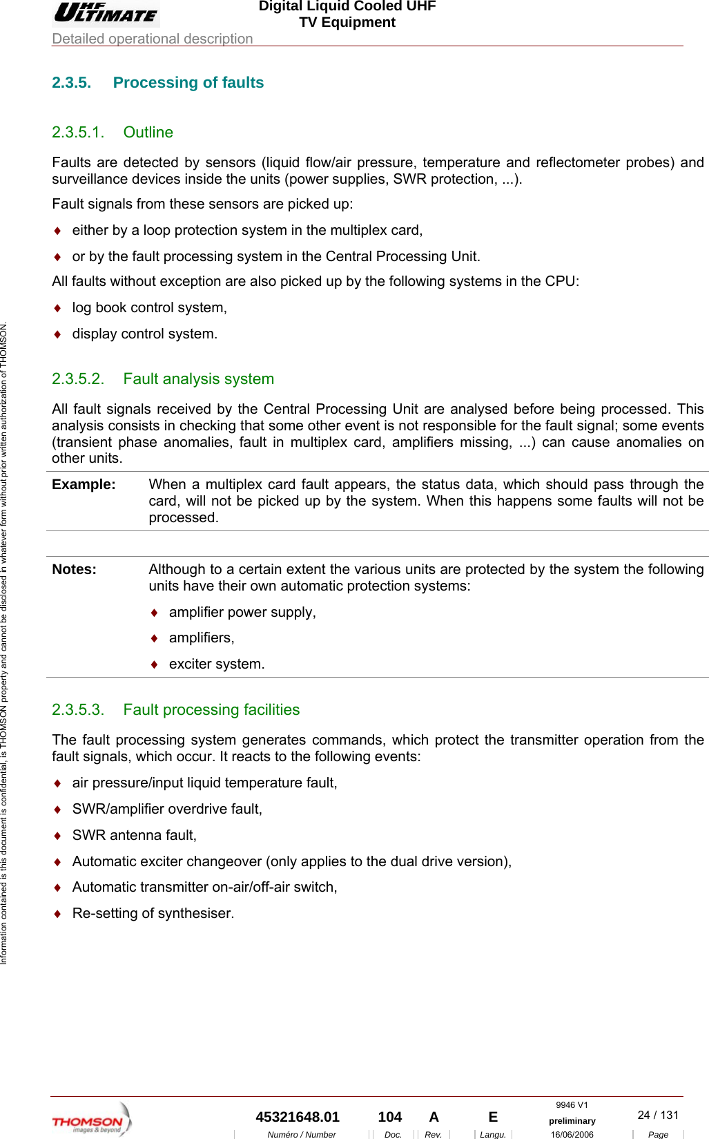  Digital Liquid Cooled UHF TV Equipment Detailed operational description  9946 V1  45321648.01  104  A    E  preliminary  24 / 131Num&eacute;ro / Number Doc. Rev. Langu. 16/06/2006 Page Information contained is this document is confidential, is THOMSON property and cannot be disclosed in whatever form without prior written authorization of THOMSON. 2.3.5.  Processing of faults 2.3.5.1. Outline Faults are detected by sensors (liquid flow/air pressure, temperature and reflectometer probes) and surveillance devices inside the units (power supplies, SWR protection, ...). Fault signals from these sensors are picked up: &diams;  either by a loop protection system in the multiplex card, &diams;  or by the fault processing system in the Central Processing Unit. All faults without exception are also picked up by the following systems in the CPU: &diams;  log book control system, &diams;  display control system. 2.3.5.2.  Fault analysis system All fault signals received by the Central Processing Unit are analysed before being processed. This analysis consists in checking that some other event is not responsible for the fault signal; some events (transient phase anomalies, fault in multiplex card, amplifiers missing, ...) can cause anomalies on other units. Example:  When a multiplex card fault appears, the status data, which should pass through the card, will not be picked up by the system. When this happens some faults will not be processed.  Notes:  Although to a certain extent the various units are protected by the system the following units have their own automatic protection systems: &diams;  amplifier power supply, &diams;  amplifiers, &diams;  exciter system. 2.3.5.3.  Fault processing facilities The fault processing system generates commands, which protect the transmitter operation from the fault signals, which occur. It reacts to the following events: &diams;  air pressure/input liquid temperature fault, &diams;  SWR/amplifier overdrive fault, &diams;  SWR antenna fault, &diams;  Automatic exciter changeover (only applies to the dual drive version), &diams;  Automatic transmitter on-air/off-air switch, &diams;  Re-setting of synthesiser. 