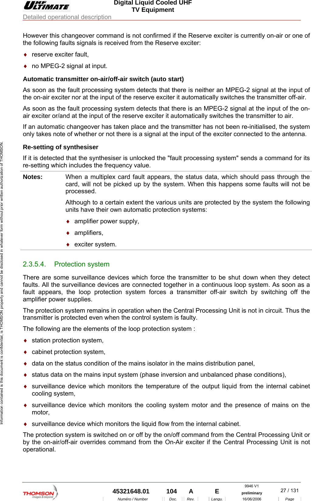  Digital Liquid Cooled UHF TV Equipment Detailed operational description  9946 V1  45321648.01  104  A    E  preliminary  27 / 131Num&eacute;ro / Number Doc. Rev. Langu. 16/06/2006 Page Information contained is this document is confidential, is THOMSON property and cannot be disclosed in whatever form without prior written authorization of THOMSON. However this changeover command is not confirmed if the Reserve exciter is currently on-air or one of the following faults signals is received from the Reserve exciter: &diams;  reserve exciter fault, &diams;  no MPEG-2 signal at input. Automatic transmitter on-air/off-air switch (auto start) As soon as the fault processing system detects that there is neither an MPEG-2 signal at the input of the on-air exciter nor at the input of the reserve exciter it automatically switches the transmitter off-air. As soon as the fault processing system detects that there is an MPEG-2 signal at the input of the on-air exciter or/and at the input of the reserve exciter it automatically switches the transmitter to air. If an automatic changeover has taken place and the transmitter has not been re-initialised, the system only takes note of whether or not there is a signal at the input of the exciter connected to the antenna. Re-setting of synthesiser If it is detected that the synthesiser is unlocked the "fault processing system" sends a command for its re-setting which includes the frequency value. Notes:  When a multiplex card fault appears, the status data, which should pass through the card, will not be picked up by the system. When this happens some faults will not be processed. Although to a certain extent the various units are protected by the system the following units have their own automatic protection systems: &diams;  amplifier power supply, &diams;  amplifiers, &diams;  exciter system. 2.3.5.4. Protection system There are some surveillance devices which force the transmitter to be shut down when they detect faults. All the surveillance devices are connected together in a continuous loop system. As soon as a fault appears, the loop protection system forces a transmitter off-air switch by switching off the amplifier power supplies. The protection system remains in operation when the Central Processing Unit is not in circuit. Thus the transmitter is protected even when the control system is faulty. The following are the elements of the loop protection system : &diams;  station protection system, &diams;  cabinet protection system, &diams;  data on the status condition of the mains isolator in the mains distribution panel, &diams;  status data on the mains input system (phase inversion and unbalanced phase conditions), &diams;  surveillance device which monitors the temperature of the output liquid from the internal cabinet cooling system, &diams;  surveillance device which monitors the cooling system motor and the presence of mains on the motor, &diams;  surveillance device which monitors the liquid flow from the internal cabinet. The protection system is switched on or off by the on/off command from the Central Processing Unit or by the on-air/off-air overrides command from the On-Air exciter if the Central Processing Unit is not operational. 