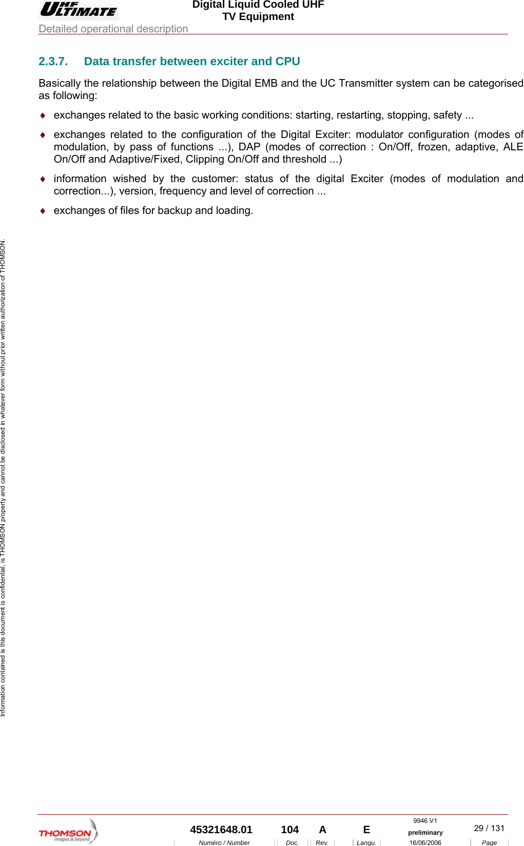  Digital Liquid Cooled UHF TV Equipment Detailed operational description  9946 V1  45321648.01  104  A    E  preliminary  29 / 131Num&eacute;ro / Number Doc. Rev. Langu. 16/06/2006 Page Information contained is this document is confidential, is THOMSON property and cannot be disclosed in whatever form without prior written authorization of THOMSON. 2.3.7.  Data transfer between exciter and CPU Basically the relationship between the Digital EMB and the UC Transmitter system can be categorised as following: &diams;  exchanges related to the basic working conditions: starting, restarting, stopping, safety ... &diams;  exchanges related to the configuration of the Digital Exciter: modulator configuration (modes of modulation, by pass of functions ...), DAP (modes of correction : On/Off, frozen, adaptive, ALE On/Off and Adaptive/Fixed, Clipping On/Off and threshold ...) &diams;  information wished by the customer: status of the digital Exciter (modes of modulation and correction...), version, frequency and level of correction ... &diams;  exchanges of files for backup and loading. 