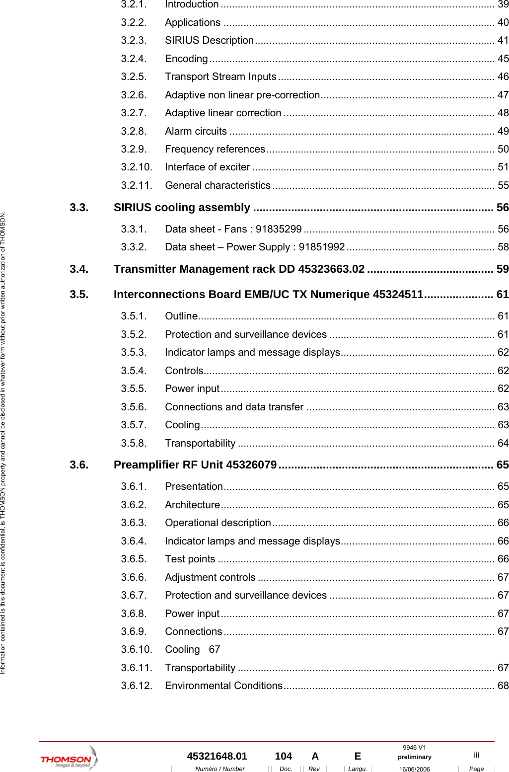  9946 V1  45321648.01  104  A    E  preliminary  iii  Num&eacute;ro / Number Doc. Rev. Langu. 16/06/2006 Page Information contained is this document is confidential, is THOMSON property and cannot be disclosed in whatever form without prior written authorization of THOMSON. 3.2.1. Introduction ................................................................................................ 39 3.2.2. Applications ............................................................................................... 40 3.2.3. SIRIUS Description.................................................................................... 41 3.2.4. Encoding.................................................................................................... 45 3.2.5. Transport Stream Inputs ............................................................................ 46 3.2.6. Adaptive non linear pre-correction............................................................. 47 3.2.7. Adaptive linear correction .......................................................................... 48 3.2.8. Alarm circuits ............................................................................................. 49 3.2.9. Frequency references................................................................................ 50 3.2.10. Interface of exciter ..................................................................................... 51 3.2.11. General characteristics .............................................................................. 55 3.3. SIRIUS cooling assembly ............................................................................ 56 3.3.1. Data sheet - Fans : 91835299 ................................................................... 56 3.3.2. Data sheet &ndash; Power Supply : 91851992.................................................... 58 3.4. Transmitter Management rack DD 45323663.02 ........................................ 59 3.5. Interconnections Board EMB/UC TX Numerique 45324511...................... 61 3.5.1. Outline........................................................................................................ 61 3.5.2. Protection and surveillance devices .......................................................... 61 3.5.3. Indicator lamps and message displays...................................................... 62 3.5.4. Controls...................................................................................................... 62 3.5.5. Power input................................................................................................ 62 3.5.6. Connections and data transfer .................................................................. 63 3.5.7. Cooling....................................................................................................... 63 3.5.8. Transportability .......................................................................................... 64 3.6. Preamplifier RF Unit 45326079.................................................................... 65 3.6.1. Presentation............................................................................................... 65 3.6.2. Architecture................................................................................................ 65 3.6.3. Operational description.............................................................................. 66 3.6.4. Indicator lamps and message displays...................................................... 66 3.6.5. Test points ................................................................................................. 66 3.6.6. Adjustment controls ................................................................................... 67 3.6.7. Protection and surveillance devices .......................................................... 67 3.6.8. Power input................................................................................................ 67 3.6.9. Connections............................................................................................... 67 3.6.10. Cooling 67 3.6.11. Transportability .......................................................................................... 67 3.6.12. Environmental Conditions.......................................................................... 68 