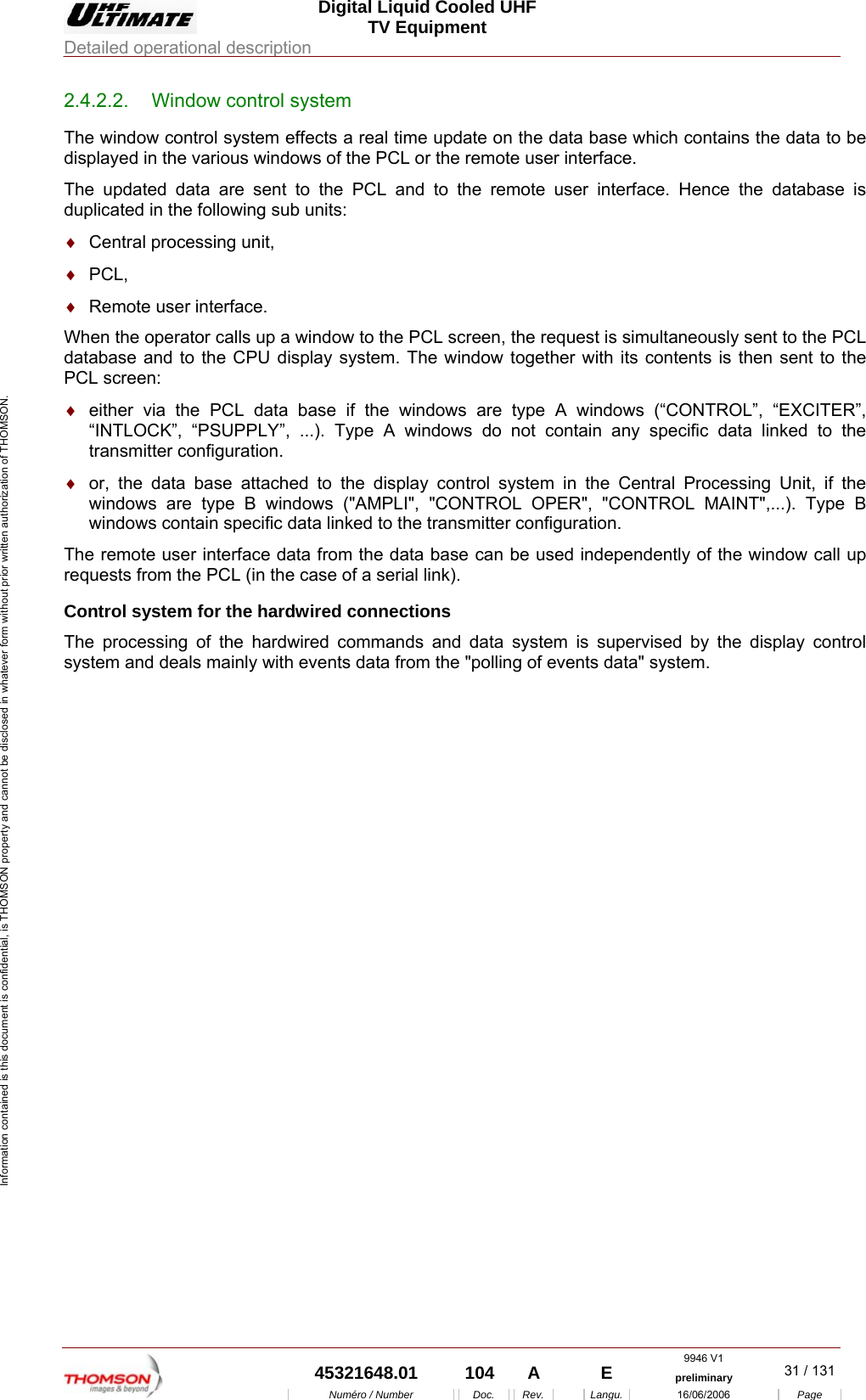  Digital Liquid Cooled UHF TV Equipment Detailed operational description  9946 V1  45321648.01  104  A    E  preliminary  31 / 131Num&eacute;ro / Number Doc. Rev. Langu. 16/06/2006 Page Information contained is this document is confidential, is THOMSON property and cannot be disclosed in whatever form without prior written authorization of THOMSON. 2.4.2.2.  Window control system The window control system effects a real time update on the data base which contains the data to be displayed in the various windows of the PCL or the remote user interface. The updated data are sent to the PCL and to the remote user interface. Hence the database is duplicated in the following sub units: &diams;  Central processing unit, &diams;  PCL, &diams;  Remote user interface. When the operator calls up a window to the PCL screen, the request is simultaneously sent to the PCL database and to the CPU display system. The window together with its contents is then sent to the PCL screen: &diams;  either via the PCL data base if the windows are type A windows (&ldquo;CONTROL&rdquo;, &ldquo;EXCITER&rdquo;, &ldquo;INTLOCK&rdquo;, &ldquo;PSUPPLY&rdquo;, ...). Type A windows do not contain any specific data linked to the transmitter configuration. &diams;  or, the data base attached to the display control system in the Central Processing Unit, if the windows are type B windows ("AMPLI", "CONTROL OPER", "CONTROL MAINT",...). Type B windows contain specific data linked to the transmitter configuration. The remote user interface data from the data base can be used independently of the window call up requests from the PCL (in the case of a serial link). Control system for the hardwired connections The processing of the hardwired commands and data system is supervised by the display control system and deals mainly with events data from the "polling of events data" system. 