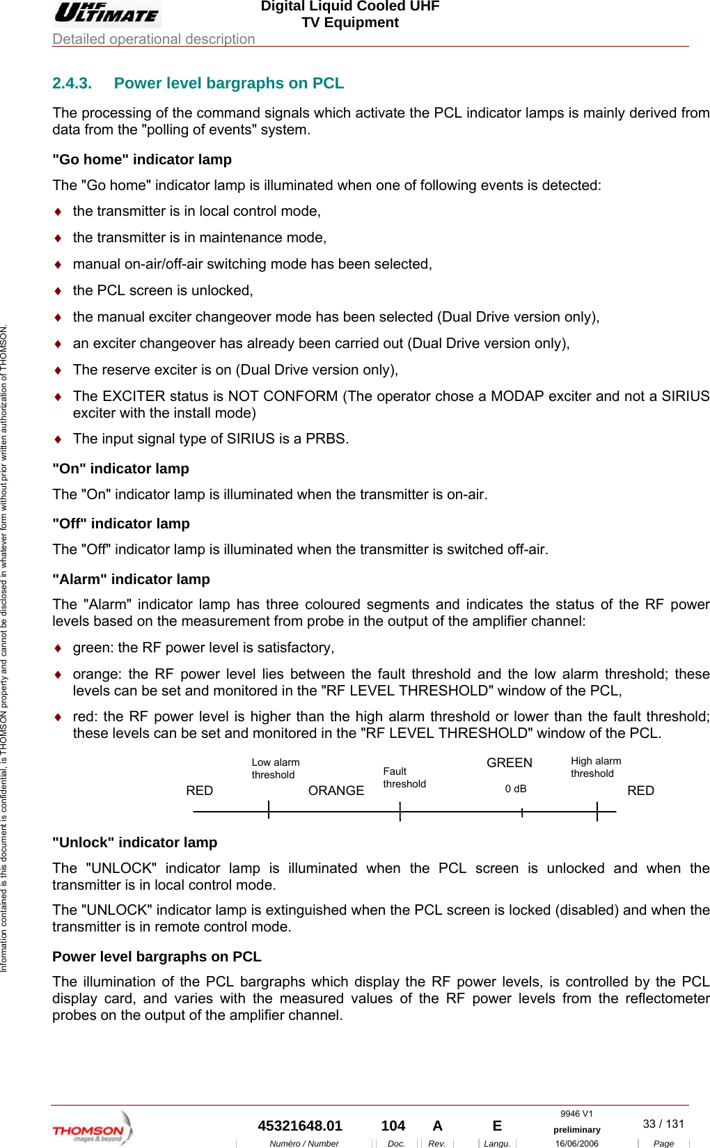  Digital Liquid Cooled UHF TV Equipment Detailed operational description  9946 V1  45321648.01  104  A    E  preliminary  33 / 131Num&eacute;ro / Number Doc. Rev. Langu. 16/06/2006 Page Information contained is this document is confidential, is THOMSON property and cannot be disclosed in whatever form without prior written authorization of THOMSON. 2.4.3.  Power level bargraphs on PCL The processing of the command signals which activate the PCL indicator lamps is mainly derived from data from the "polling of events" system. "Go home" indicator lamp The "Go home" indicator lamp is illuminated when one of following events is detected: &diams;  the transmitter is in local control mode, &diams;  the transmitter is in maintenance mode, &diams;  manual on-air/off-air switching mode has been selected, &diams;  the PCL screen is unlocked, &diams;  the manual exciter changeover mode has been selected (Dual Drive version only), &diams;  an exciter changeover has already been carried out (Dual Drive version only), &diams;  The reserve exciter is on (Dual Drive version only), &diams;  The EXCITER status is NOT CONFORM (The operator chose a MODAP exciter and not a SIRIUS exciter with the install mode) &diams;  The input signal type of SIRIUS is a PRBS. "On" indicator lamp The "On" indicator lamp is illuminated when the transmitter is on-air. "Off" indicator lamp The "Off" indicator lamp is illuminated when the transmitter is switched off-air. "Alarm" indicator lamp The "Alarm" indicator lamp has three coloured segments and indicates the status of the RF power levels based on the measurement from probe in the output of the amplifier channel: &diams;  green: the RF power level is satisfactory, &diams;  orange: the RF power level lies between the fault threshold and the low alarm threshold; these levels can be set and monitored in the "RF LEVEL THRESHOLD" window of the PCL, &diams;  red: the RF power level is higher than the high alarm threshold or lower than the fault threshold; these levels can be set and monitored in the "RF LEVEL THRESHOLD" window of the PCL. FaultthresholdLow alarmthresholdHigh alarmthreshold0 dBRED ORANGEGREENRED "Unlock" indicator lamp The "UNLOCK" indicator lamp is illuminated when the PCL screen is unlocked and when the transmitter is in local control mode. The "UNLOCK" indicator lamp is extinguished when the PCL screen is locked (disabled) and when the transmitter is in remote control mode. Power level bargraphs on PCL The illumination of the PCL bargraphs which display the RF power levels, is controlled by the PCL display card, and varies with the measured values of the RF power levels from the reflectometer probes on the output of the amplifier channel.  