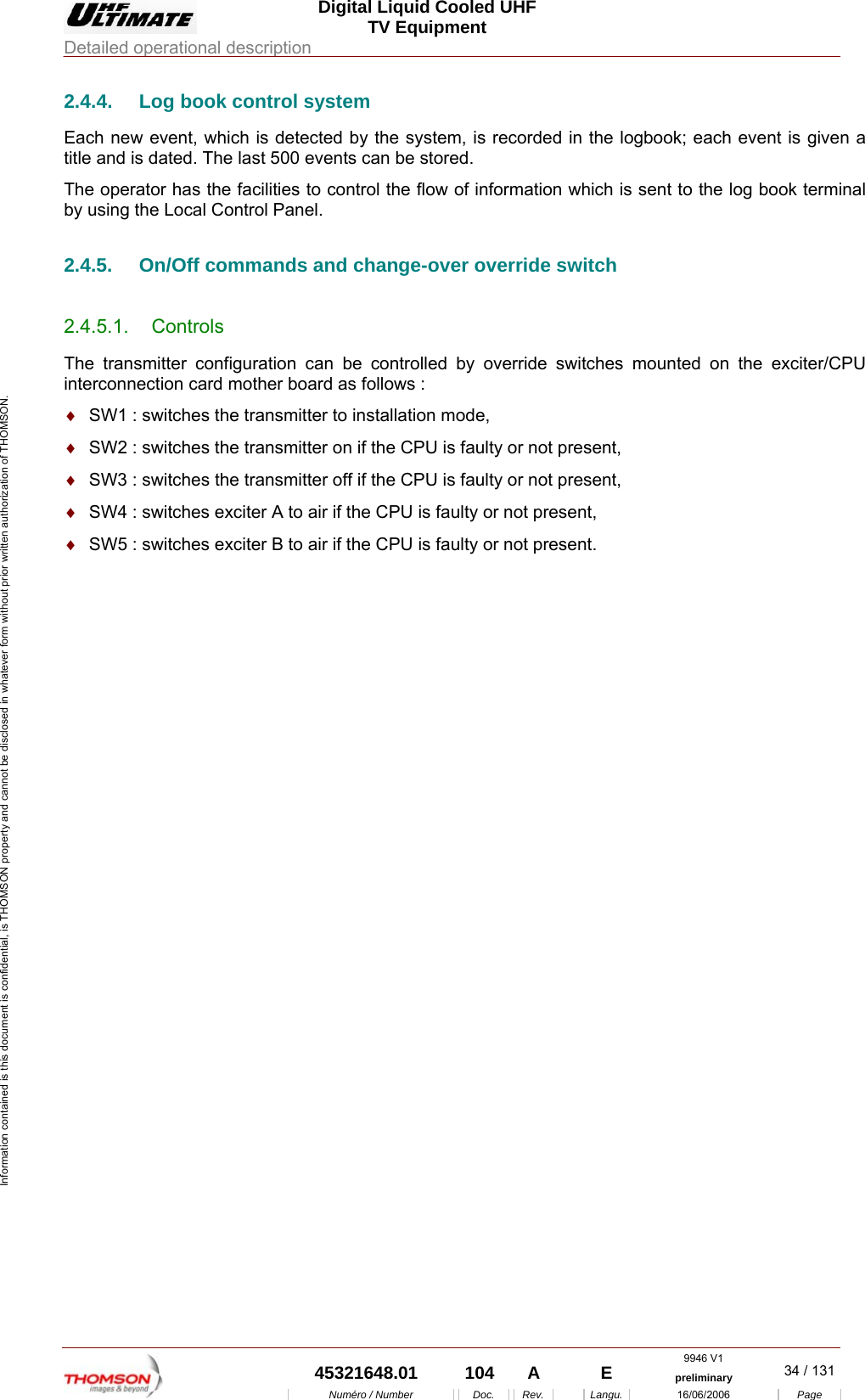  Digital Liquid Cooled UHF TV Equipment Detailed operational description  9946 V1  45321648.01  104  A    E  preliminary  34 / 131Num&eacute;ro / Number Doc. Rev. Langu. 16/06/2006 Page Information contained is this document is confidential, is THOMSON property and cannot be disclosed in whatever form without prior written authorization of THOMSON. 2.4.4.  Log book control system Each new event, which is detected by the system, is recorded in the logbook; each event is given a title and is dated. The last 500 events can be stored. The operator has the facilities to control the flow of information which is sent to the log book terminal by using the Local Control Panel. 2.4.5.  On/Off commands and change-over override switch 2.4.5.1. Controls The transmitter configuration can be controlled by override switches mounted on the exciter/CPU interconnection card mother board as follows : &diams;  SW1 : switches the transmitter to installation mode, &diams;  SW2 : switches the transmitter on if the CPU is faulty or not present, &diams;  SW3 : switches the transmitter off if the CPU is faulty or not present, &diams;  SW4 : switches exciter A to air if the CPU is faulty or not present, &diams;  SW5 : switches exciter B to air if the CPU is faulty or not present. 