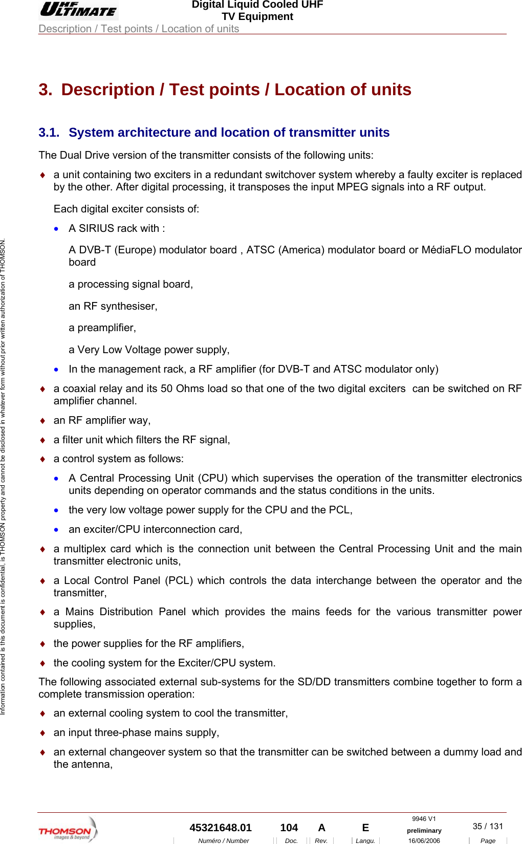  Digital Liquid Cooled UHF TV Equipment Description / Test points / Location of units  9946 V1  45321648.01  104  A    E  preliminary  35 / 131Num&eacute;ro / Number Doc. Rev. Langu. 16/06/2006 Page Information contained is this document is confidential, is THOMSON property and cannot be disclosed in whatever form without prior written authorization of THOMSON. 3.  Description / Test points / Location of units 3.1. System architecture and location of transmitter units The Dual Drive version of the transmitter consists of the following units: &diams;  a unit containing two exciters in a redundant switchover system whereby a faulty exciter is replaced by the other. After digital processing, it transposes the input MPEG signals into a RF output. Each digital exciter consists of: &bull;  A SIRIUS rack with : A DVB-T (Europe) modulator board , ATSC (America) modulator board or M&eacute;diaFLO modulator board  a processing signal board, an RF synthesiser, a preamplifier, a Very Low Voltage power supply, &bull;  In the management rack, a RF amplifier (for DVB-T and ATSC modulator only) &diams;  a coaxial relay and its 50 Ohms load so that one of the two digital exciters  can be switched on RF amplifier channel. &diams;  an RF amplifier way, &diams;  a filter unit which filters the RF signal, &diams;  a control system as follows: &bull;  A Central Processing Unit (CPU) which supervises the operation of the transmitter electronics units depending on operator commands and the status conditions in the units. &bull;  the very low voltage power supply for the CPU and the PCL, &bull;  an exciter/CPU interconnection card, &diams;  a multiplex card which is the connection unit between the Central Processing Unit and the main transmitter electronic units, &diams;  a Local Control Panel (PCL) which controls the data interchange between the operator and the transmitter, &diams;  a Mains Distribution Panel which provides the mains feeds for the various transmitter power supplies, &diams;  the power supplies for the RF amplifiers, &diams;  the cooling system for the Exciter/CPU system. The following associated external sub-systems for the SD/DD transmitters combine together to form a complete transmission operation: &diams;  an external cooling system to cool the transmitter, &diams;  an input three-phase mains supply, &diams;  an external changeover system so that the transmitter can be switched between a dummy load and the antenna, 