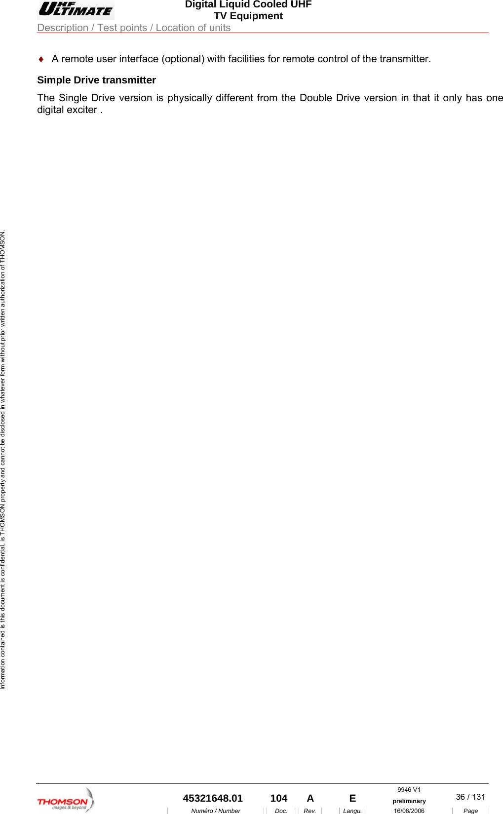  Digital Liquid Cooled UHF TV Equipment Description / Test points / Location of units  9946 V1  45321648.01  104  A    E  preliminary  36 / 131Num&eacute;ro / Number Doc. Rev. Langu. 16/06/2006 Page Information contained is this document is confidential, is THOMSON property and cannot be disclosed in whatever form without prior written authorization of THOMSON. &diams;  A remote user interface (optional) with facilities for remote control of the transmitter. Simple Drive transmitter The Single Drive version is physically different from the Double Drive version in that it only has one digital exciter .    