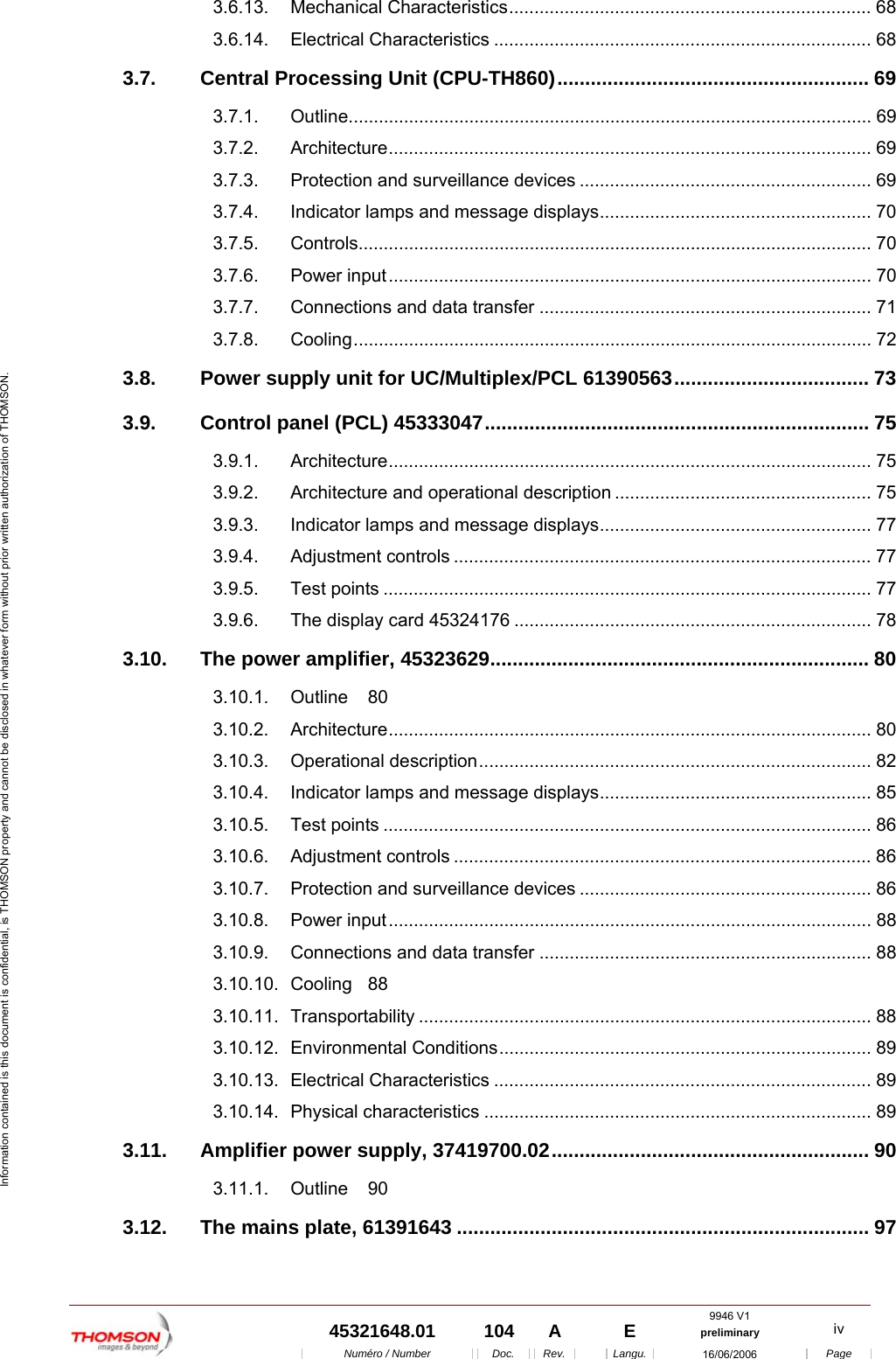 9946 V1  45321648.01  104  A    E  preliminary  iv  Num&eacute;ro / Number Doc. Rev. Langu. 16/06/2006 Page Information contained is this document is confidential, is THOMSON property and cannot be disclosed in whatever form without prior written authorization of THOMSON. 3.6.13. Mechanical Characteristics........................................................................ 68 3.6.14. Electrical Characteristics ........................................................................... 68 3.7. Central Processing Unit (CPU-TH860)........................................................ 69 3.7.1. Outline........................................................................................................ 69 3.7.2. Architecture................................................................................................ 69 3.7.3. Protection and surveillance devices .......................................................... 69 3.7.4. Indicator lamps and message displays...................................................... 70 3.7.5. Controls...................................................................................................... 70 3.7.6. Power input................................................................................................ 70 3.7.7. Connections and data transfer .................................................................. 71 3.7.8. Cooling....................................................................................................... 72 3.8. Power supply unit for UC/Multiplex/PCL 61390563................................... 73 3.9. Control panel (PCL) 45333047..................................................................... 75 3.9.1. Architecture................................................................................................ 75 3.9.2. Architecture and operational description ................................................... 75 3.9.3. Indicator lamps and message displays...................................................... 77 3.9.4. Adjustment controls ................................................................................... 77 3.9.5. Test points ................................................................................................. 77 3.9.6. The display card 45324176 ....................................................................... 78 3.10. The power amplifier, 45323629.................................................................... 80 3.10.1. Outline 80 3.10.2. Architecture................................................................................................ 80 3.10.3. Operational description.............................................................................. 82 3.10.4. Indicator lamps and message displays...................................................... 85 3.10.5. Test points ................................................................................................. 86 3.10.6. Adjustment controls ................................................................................... 86 3.10.7. Protection and surveillance devices .......................................................... 86 3.10.8. Power input................................................................................................ 88 3.10.9. Connections and data transfer .................................................................. 88 3.10.10. Cooling 88 3.10.11. Transportability .......................................................................................... 88 3.10.12. Environmental Conditions.......................................................................... 89 3.10.13. Electrical Characteristics ........................................................................... 89 3.10.14. Physical characteristics ............................................................................. 89 3.11. Amplifier power supply, 37419700.02......................................................... 90 3.11.1. Outline 90 3.12. The mains plate, 61391643 .......................................................................... 97 