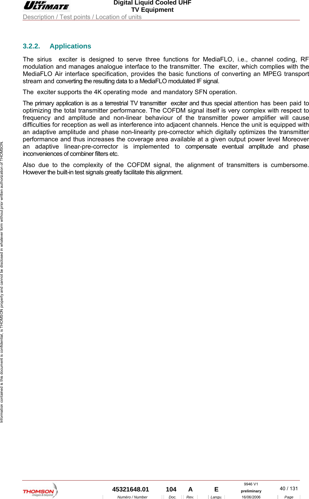  Digital Liquid Cooled UHF TV Equipment Description / Test points / Location of units  9946 V1  45321648.01  104  A    E  preliminary  40 / 131Num&eacute;ro / Number Doc. Rev. Langu. 16/06/2006 Page Information contained is this document is confidential, is THOMSON property and cannot be disclosed in whatever form without prior written authorization of THOMSON. 3.2.2. Applications The sirius  exciter is designed to serve three functions for MediaFLO, i.e., channel coding, RF modulation and manages analogue interface to the transmitter. The  exciter, which complies with the MediaFLO Air interface specification, provides the basic functions of converting an MPEG transport stream and converting the resulting data to a MediaFLO modulated IF signal. The  exciter supports the 4K operating mode  and mandatory SFN operation.  The primary application is as a terrestrial TV transmitter  exciter and thus special attention has been paid to optimizing the total transmitter performance. The COFDM signal itself is very complex with respect to frequency and amplitude and non-linear behaviour of the transmitter power amplifier will cause difficulties for reception as well as interference into adjacent channels. Hence the unit is equipped with an adaptive amplitude and phase non-linearity pre-corrector which digitally optimizes the transmitter performance and thus increases the coverage area available at a given output power level Moreover an adaptive linear-pre-corrector is implemented to compensate eventual amplitude and phase inconveniences of combiner filters etc. Also due to the complexity of the COFDM signal, the alignment of transmitters is cumbersome. However the built-in test signals greatly facilitate this alignment. 