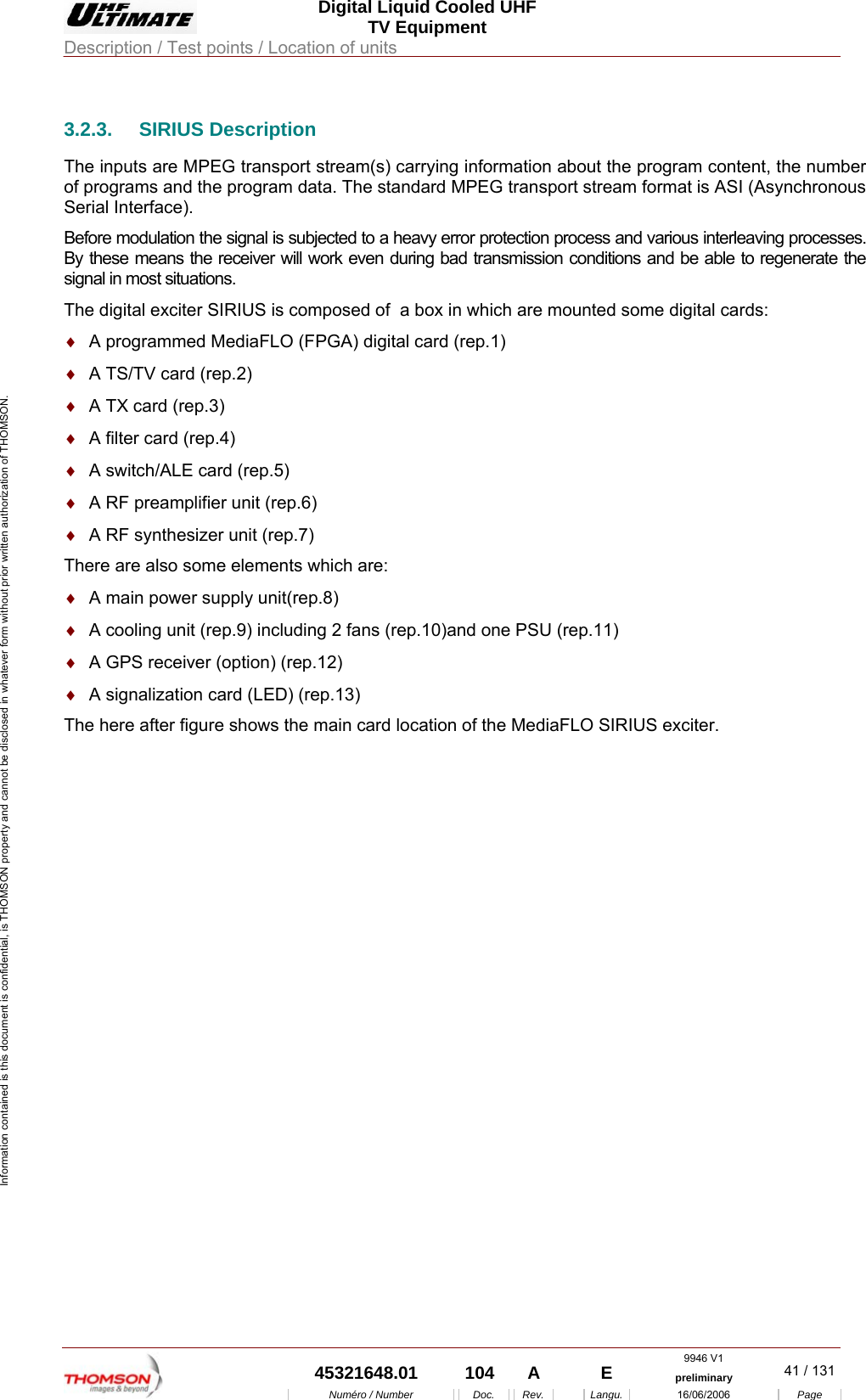  Digital Liquid Cooled UHF TV Equipment Description / Test points / Location of units  9946 V1  45321648.01  104  A    E  preliminary  41 / 131Num&eacute;ro / Number Doc. Rev. Langu. 16/06/2006 Page Information contained is this document is confidential, is THOMSON property and cannot be disclosed in whatever form without prior written authorization of THOMSON. 3.2.3. SIRIUS Description The inputs are MPEG transport stream(s) carrying information about the program content, the number of programs and the program data. The standard MPEG transport stream format is ASI (Asynchronous Serial Interface). Before modulation the signal is subjected to a heavy error protection process and various interleaving processes. By these means the receiver will work even during bad transmission conditions and be able to regenerate the signal in most situations. The digital exciter SIRIUS is composed of  a box in which are mounted some digital cards: &diams;  A programmed MediaFLO (FPGA) digital card (rep.1) &diams;  A TS/TV card (rep.2) &diams;  A TX card (rep.3) &diams;  A filter card (rep.4) &diams;  A switch/ALE card (rep.5) &diams;  A RF preamplifier unit (rep.6) &diams;  A RF synthesizer unit (rep.7) There are also some elements which are: &diams;  A main power supply unit(rep.8) &diams;  A cooling unit (rep.9) including 2 fans (rep.10)and one PSU (rep.11) &diams;  A GPS receiver (option) (rep.12) &diams;  A signalization card (LED) (rep.13) The here after figure shows the main card location of the MediaFLO SIRIUS exciter. 