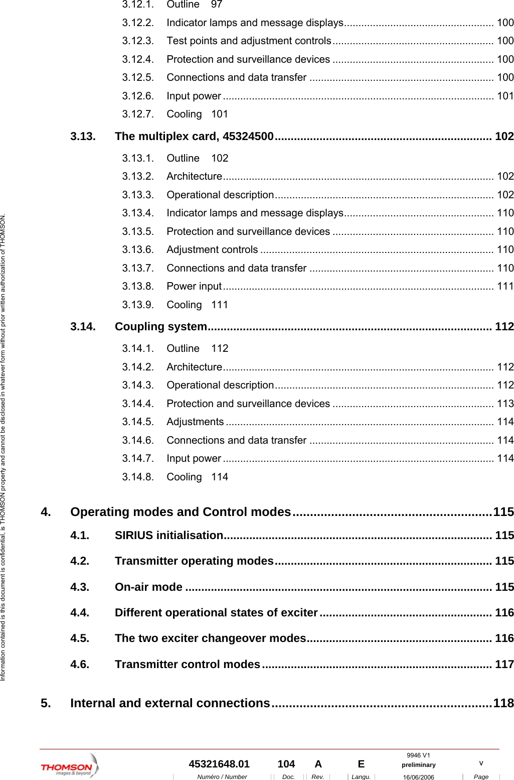  9946 V1  45321648.01  104  A    E  preliminary  v  Num&eacute;ro / Number Doc. Rev. Langu. 16/06/2006 Page Information contained is this document is confidential, is THOMSON property and cannot be disclosed in whatever form without prior written authorization of THOMSON. 3.12.1. Outline 97 3.12.2. Indicator lamps and message displays.................................................... 100 3.12.3. Test points and adjustment controls........................................................ 100 3.12.4. Protection and surveillance devices ........................................................ 100 3.12.5. Connections and data transfer ................................................................ 100 3.12.6. Input power .............................................................................................. 101 3.12.7. Cooling 101 3.13. The multiplex card, 45324500.................................................................... 102 3.13.1. Outline 102 3.13.2. Architecture.............................................................................................. 102 3.13.3. Operational description............................................................................ 102 3.13.4. Indicator lamps and message displays.................................................... 110 3.13.5. Protection and surveillance devices ........................................................ 110 3.13.6. Adjustment controls ................................................................................. 110 3.13.7. Connections and data transfer ................................................................ 110 3.13.8. Power input.............................................................................................. 111 3.13.9. Cooling 111 3.14. Coupling system......................................................................................... 112 3.14.1. Outline 112 3.14.2. Architecture.............................................................................................. 112 3.14.3. Operational description............................................................................ 112 3.14.4. Protection and surveillance devices ........................................................ 113 3.14.5. Adjustments ............................................................................................. 114 3.14.6. Connections and data transfer ................................................................ 114 3.14.7. Input power .............................................................................................. 114 3.14.8. Cooling 114 4. Operating modes and Control modes.........................................................115 4.1. SIRIUS initialisation.................................................................................... 115 4.2. Transmitter operating modes.................................................................... 115 4.3. On-air mode ................................................................................................ 115 4.4. Different operational states of exciter...................................................... 116 4.5. The two exciter changeover modes.......................................................... 116 4.6. Transmitter control modes........................................................................ 117 5. Internal and external connections...............................................................118 