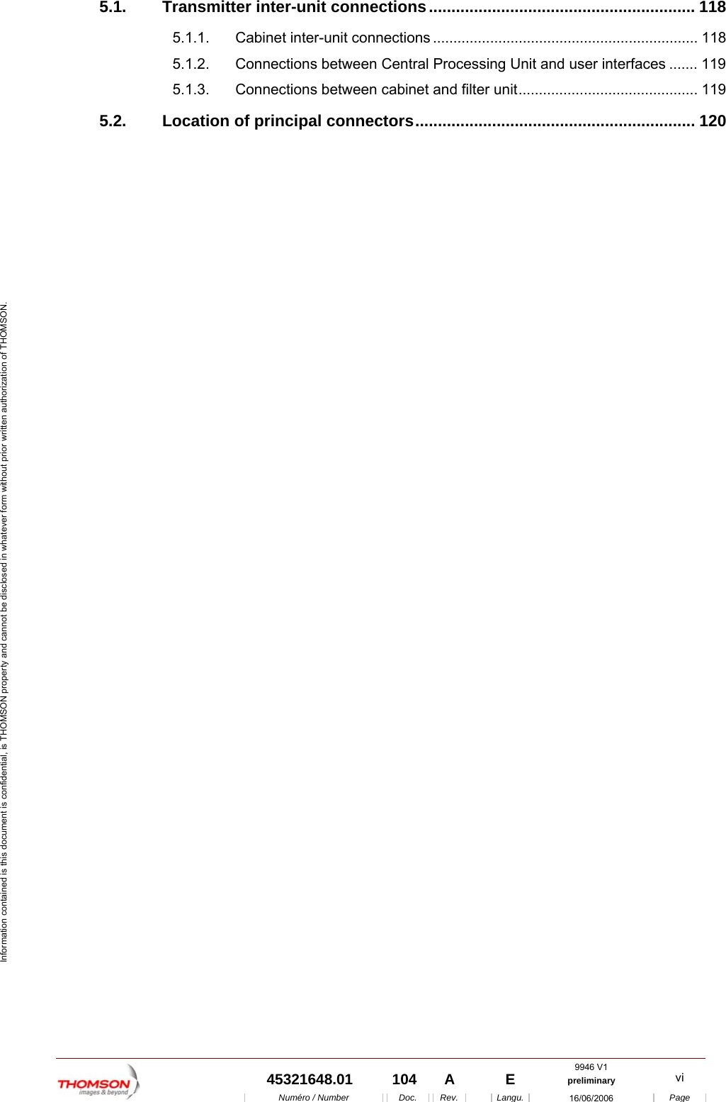  9946 V1  45321648.01  104  A    E  preliminary  vi  Num&eacute;ro / Number Doc. Rev. Langu. 16/06/2006 Page Information contained is this document is confidential, is THOMSON property and cannot be disclosed in whatever form without prior written authorization of THOMSON. 5.1. Transmitter inter-unit connections........................................................... 118 5.1.1. Cabinet inter-unit connections ................................................................. 118 5.1.2. Connections between Central Processing Unit and user interfaces ....... 119 5.1.3. Connections between cabinet and filter unit............................................ 119 5.2. Location of principal connectors.............................................................. 120     