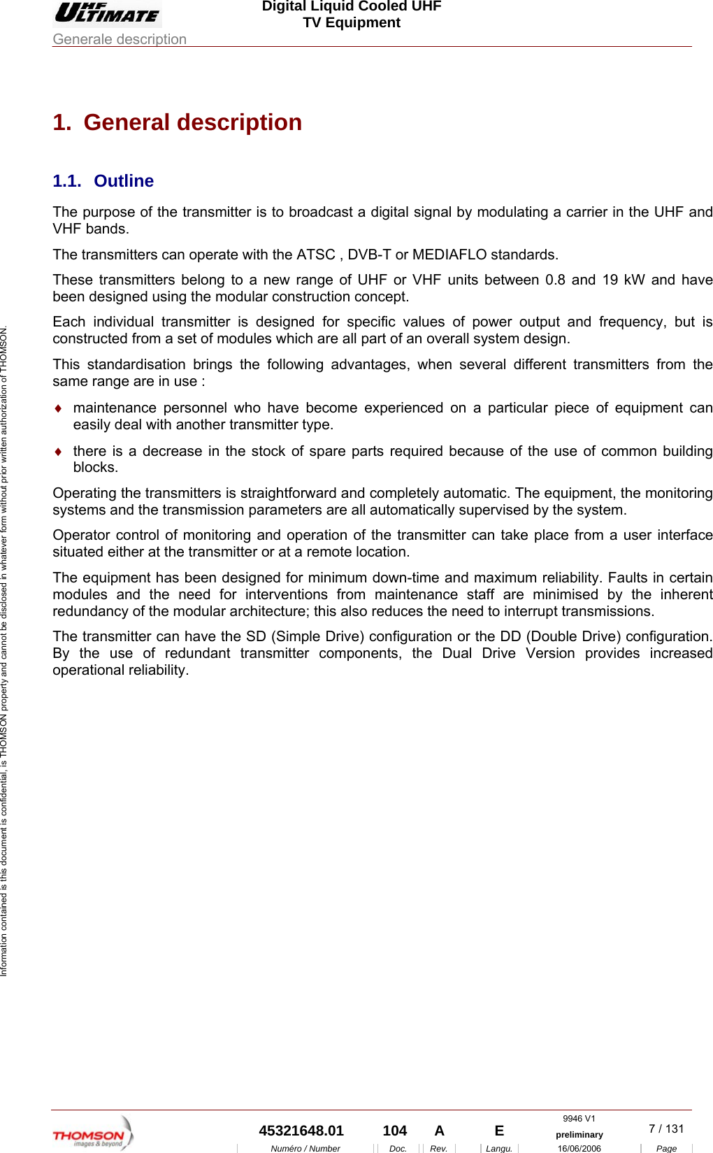  Digital Liquid Cooled UHF TV Equipment Generale description  9946 V1  45321648.01  104  A    E  preliminary  7 / 131 Num&eacute;ro / Number Doc. Rev. Langu. 16/06/2006 Page Information contained is this document is confidential, is THOMSON property and cannot be disclosed in whatever form without prior written authorization of THOMSON. 1. General description 1.1. Outline The purpose of the transmitter is to broadcast a digital signal by modulating a carrier in the UHF and VHF bands. The transmitters can operate with the ATSC , DVB-T or MEDIAFLO standards. These transmitters belong to a new range of UHF or VHF units between 0.8 and 19 kW and have been designed using the modular construction concept. Each individual transmitter is designed for specific values of power output and frequency, but is constructed from a set of modules which are all part of an overall system design. This standardisation brings the following advantages, when several different transmitters from the same range are in use : &diams;  maintenance personnel who have become experienced on a particular piece of equipment can easily deal with another transmitter type. &diams;  there is a decrease in the stock of spare parts required because of the use of common building blocks. Operating the transmitters is straightforward and completely automatic. The equipment, the monitoring systems and the transmission parameters are all automatically supervised by the system. Operator control of monitoring and operation of the transmitter can take place from a user interface situated either at the transmitter or at a remote location. The equipment has been designed for minimum down-time and maximum reliability. Faults in certain modules and the need for interventions from maintenance staff are minimised by the inherent redundancy of the modular architecture; this also reduces the need to interrupt transmissions. The transmitter can have the SD (Simple Drive) configuration or the DD (Double Drive) configuration. By the use of redundant transmitter components, the Dual Drive Version provides increased operational reliability.    