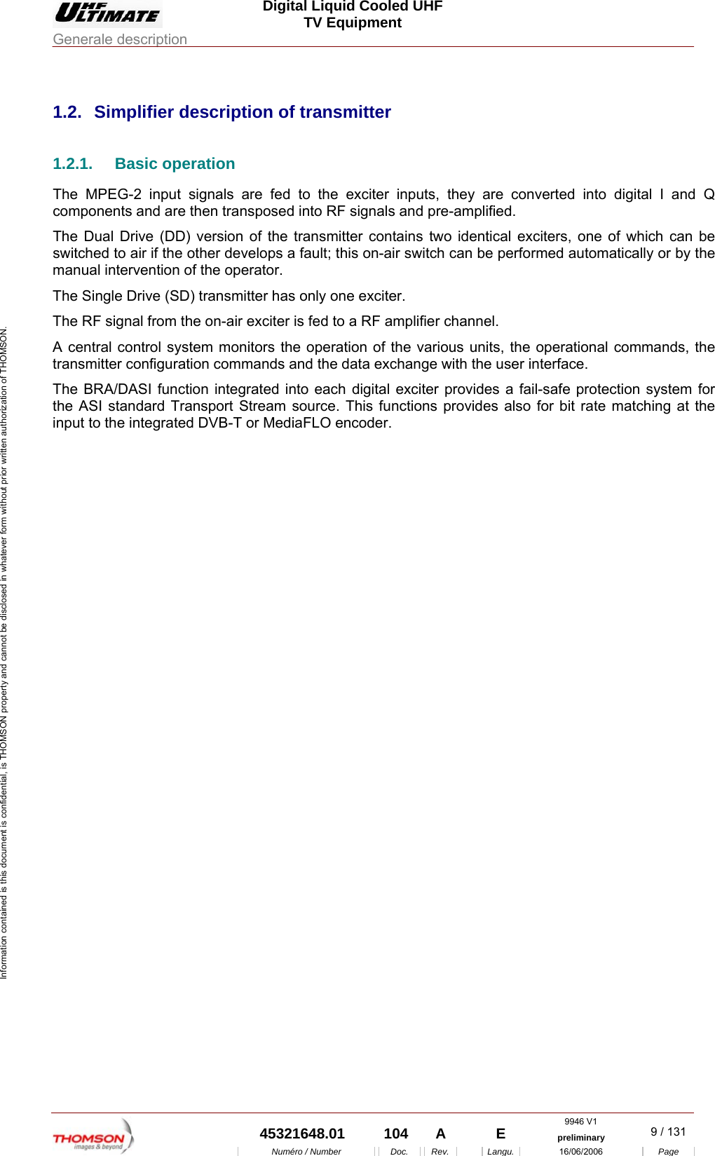  Digital Liquid Cooled UHF TV Equipment Generale description  9946 V1  45321648.01  104  A    E  preliminary  9 / 131 Num&eacute;ro / Number Doc. Rev. Langu. 16/06/2006 Page Information contained is this document is confidential, is THOMSON property and cannot be disclosed in whatever form without prior written authorization of THOMSON.             1.2.  Simplifier description of transmitter 1.2.1. Basic operation The MPEG-2 input signals are fed to the exciter inputs, they are converted into digital I and Q components and are then transposed into RF signals and pre-amplified. The Dual Drive (DD) version of the transmitter contains two identical exciters, one of which can be switched to air if the other develops a fault; this on-air switch can be performed automatically or by the manual intervention of the operator. The Single Drive (SD) transmitter has only one exciter. The RF signal from the on-air exciter is fed to a RF amplifier channel. A central control system monitors the operation of the various units, the operational commands, the transmitter configuration commands and the data exchange with the user interface. The BRA/DASI function integrated into each digital exciter provides a fail-safe protection system for the ASI standard Transport Stream source. This functions provides also for bit rate matching at the input to the integrated DVB-T or MediaFLO encoder. 