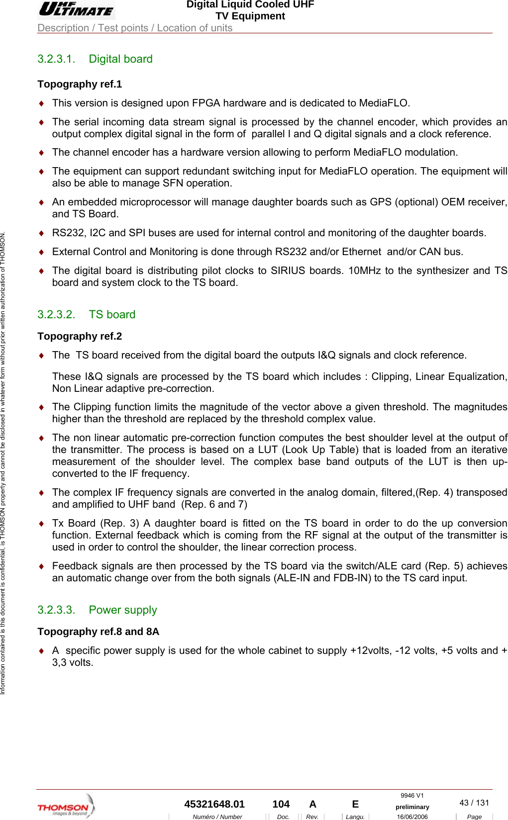  Digital Liquid Cooled UHF TV Equipment Description / Test points / Location of units  9946 V1  45321648.01  104  A    E  preliminary  43 / 131Num&eacute;ro / Number Doc. Rev. Langu. 16/06/2006 Page Information contained is this document is confidential, is THOMSON property and cannot be disclosed in whatever form without prior written authorization of THOMSON. 3.2.3.1. Digital board Topography ref.1 &diams;  This version is designed upon FPGA hardware and is dedicated to MediaFLO. &diams;  The serial incoming data stream signal is processed by the channel encoder, which provides an output complex digital signal in the form of  parallel I and Q digital signals and a clock reference. &diams;  The channel encoder has a hardware version allowing to perform MediaFLO modulation. &diams;  The equipment can support redundant switching input for MediaFLO operation. The equipment will also be able to manage SFN operation.  &diams;  An embedded microprocessor will manage daughter boards such as GPS (optional) OEM receiver, and TS Board. &diams;  RS232, I2C and SPI buses are used for internal control and monitoring of the daughter boards. &diams;  External Control and Monitoring is done through RS232 and/or Ethernet  and/or CAN bus. &diams;  The digital board is distributing pilot clocks to SIRIUS boards. 10MHz to the synthesizer and TS board and system clock to the TS board. 3.2.3.2. TS board Topography ref.2 &diams;  The  TS board received from the digital board the outputs I&amp;Q signals and clock reference. These I&amp;Q signals are processed by the TS board which includes : Clipping, Linear Equalization, Non Linear adaptive pre-correction.  &diams;  The Clipping function limits the magnitude of the vector above a given threshold. The magnitudes higher than the threshold are replaced by the threshold complex value. &diams;  The non linear automatic pre-correction function computes the best shoulder level at the output of the transmitter. The process is based on a LUT (Look Up Table) that is loaded from an iterative measurement of the shoulder level. The complex base band outputs of the LUT is then up-converted to the IF frequency. &diams;  The complex IF frequency signals are converted in the analog domain, filtered,(Rep. 4) transposed  and amplified to UHF band  (Rep. 6 and 7)  &diams;  Tx Board (Rep. 3) A daughter board is fitted on the TS board in order to do the up conversion function. External feedback which is coming from the RF signal at the output of the transmitter is used in order to control the shoulder, the linear correction process. &diams;  Feedback signals are then processed by the TS board via the switch/ALE card (Rep. 5) achieves an automatic change over from the both signals (ALE-IN and FDB-IN) to the TS card input.  3.2.3.3. Power supply Topography ref.8 and 8A &diams;  A  specific power supply is used for the whole cabinet to supply +12volts, -12 volts, +5 volts and + 3,3 volts. 