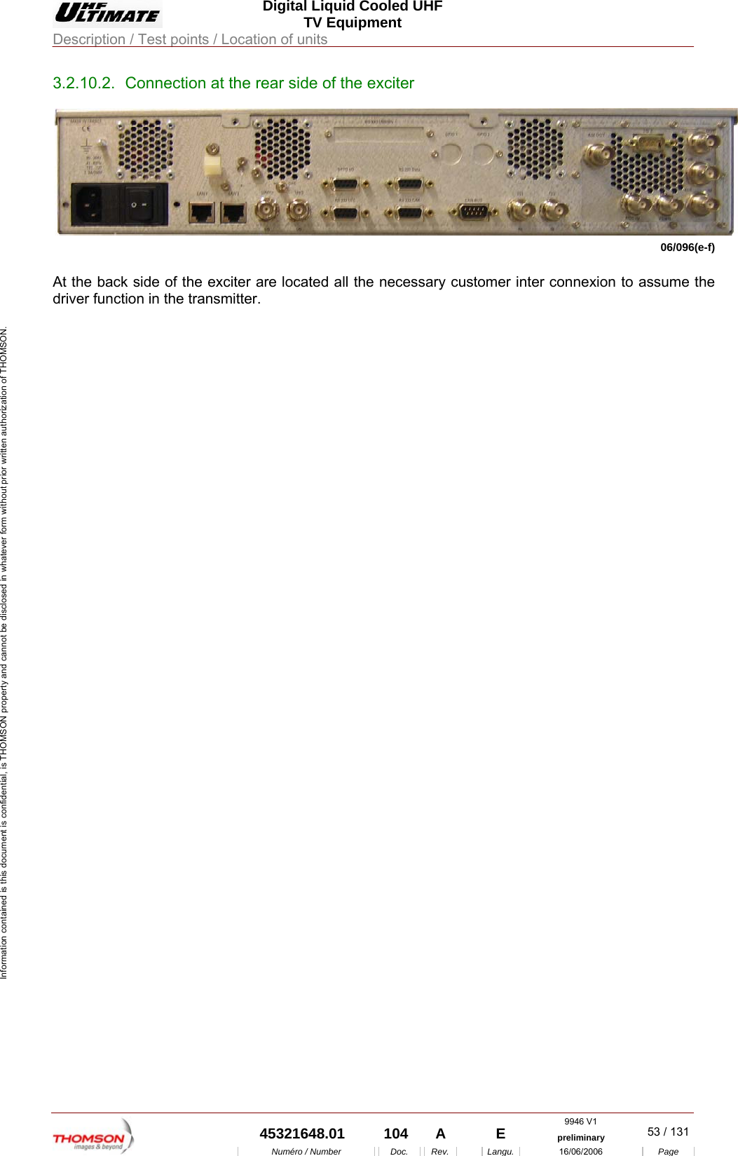  Digital Liquid Cooled UHF TV Equipment Description / Test points / Location of units  9946 V1  45321648.01  104  A    E  preliminary  53 / 131Num&eacute;ro / Number Doc. Rev. Langu. 16/06/2006 Page Information contained is this document is confidential, is THOMSON property and cannot be disclosed in whatever form without prior written authorization of THOMSON. 3.2.10.2.  Connection at the rear side of the exciter 06/096(e-f)  At the back side of the exciter are located all the necessary customer inter connexion to assume the driver function in the transmitter. 