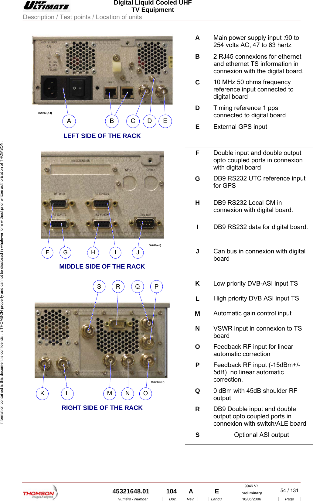  Digital Liquid Cooled UHF TV Equipment Description / Test points / Location of units  9946 V1  45321648.01  104  A    E  preliminary  54 / 131Num&eacute;ro / Number Doc. Rev. Langu. 16/06/2006 Page Information contained is this document is confidential, is THOMSON property and cannot be disclosed in whatever form without prior written authorization of THOMSON. A  Main power supply input :90 to 254 volts AC, 47 to 63 hertz B  2 RJ45 connexions for ethernet and ethernet TS information in connexion with the digital board. C  10 MHz 50 ohms frequency reference input connected to digital board D  Timing reference 1 pps  connected to digital board 06/097(e-f)ABCDE LEFT SIDE OF THE RACK E  External GPS input F  Double input and double output opto coupled ports in connexion with digital board G  DB9 RS232 UTC reference input for GPS H  DB9 RS232 Local CM in connexion with digital board. I  DB9 RS232 data for digital board. 06/098(e-f)FGHIJ  MIDDLE SIDE OF THE RACK J  Can bus in connexion with digital board K  Low priority DVB-ASI input TS L  High priority DVB ASI input TS M  Automatic gain control input N  VSWR input in connexion to TS board O  Feedback RF input for linear automatic correction P  Feedback RF input (-15dBm+/-5dB)  no linear automatic correction. Q  0 dBm with 45dB shoulder RF output R  DB9 Double input and double output opto coupled ports in connexion with switch/ALE board 06/099(e-f)KLMNOPQRS RIGHT SIDE OF THE RACK S  Optional ASI output  