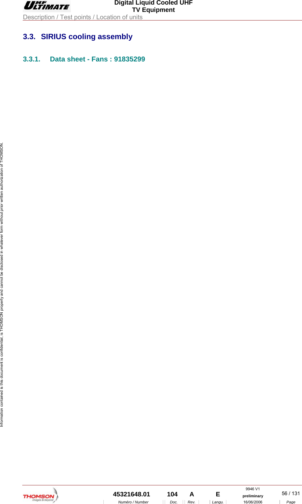  Digital Liquid Cooled UHF TV Equipment Description / Test points / Location of units  9946 V1  45321648.01  104  A    E  preliminary  56 / 131Num&eacute;ro / Number Doc. Rev. Langu. 16/06/2006 Page Information contained is this document is confidential, is THOMSON property and cannot be disclosed in whatever form without prior written authorization of THOMSON. 3.3.  SIRIUS cooling assembly 3.3.1.  Data sheet - Fans : 91835299 
