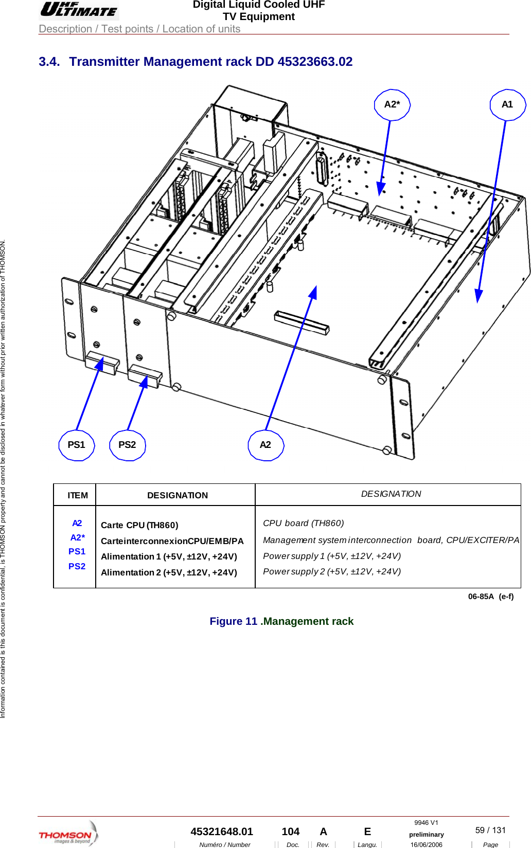  Digital Liquid Cooled UHF TV Equipment Description / Test points / Location of units  9946 V1  45321648.01  104  A    E  preliminary  59 / 131Num&eacute;ro / Number Doc. Rev. Langu. 16/06/2006 Page Information contained is this document is confidential, is THOMSON property and cannot be disclosed in whatever form without prior written authorization of THOMSON. 3.4. Transmitter Management rack DD 45323663.02 06-85A (e-f)PS1 PS2A1A2*A2ITEMA2A2*PS1PS2DESIGNATIONCarte CPU (TH860)Carte interconnexion CPU/EMB/PAAlimentation 1 (+5V, &plusmn;12V, +24V)Alimentation 2 (+5V, &plusmn;12V, +24V)DESIGNATIONCPU board (TH860)Management system interconnection  board, CPU/EXCITER/PAPower supply 1 (+5V, &plusmn;12V, +24V)Power supply 2 (+5V, &plusmn;12V, +24V)Figure 11 .Management rack 