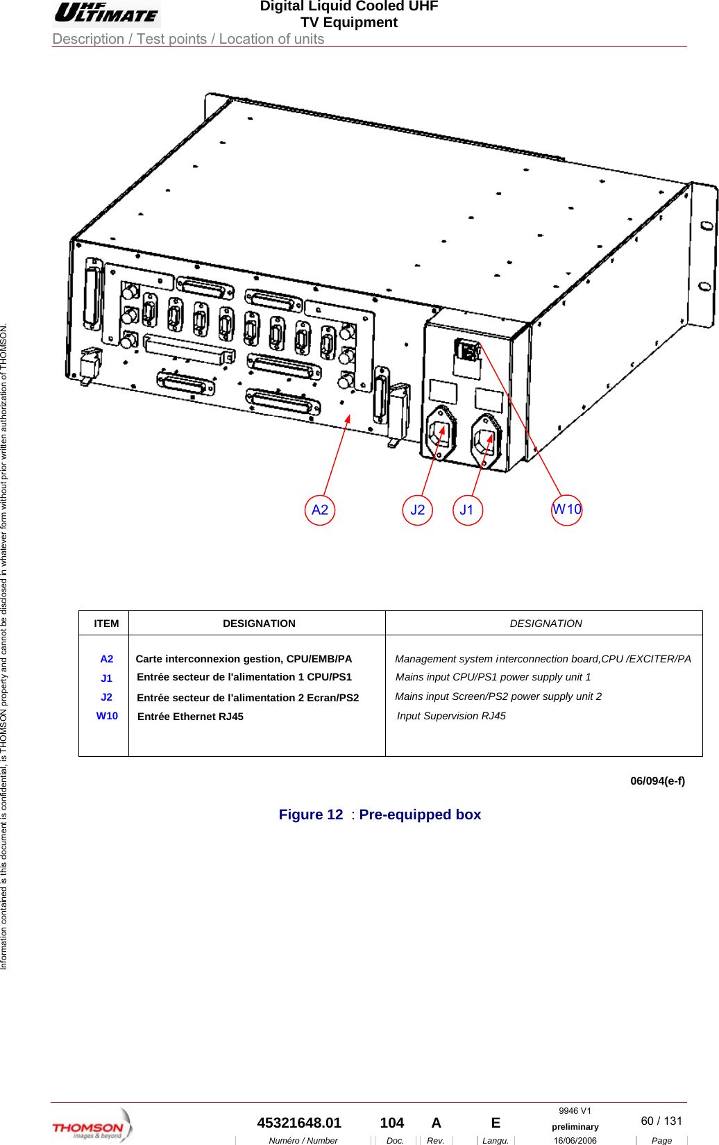  Digital Liquid Cooled UHF TV Equipment Description / Test points / Location of units  9946 V1  45321648.01  104  A    E  preliminary  60 / 131Num&eacute;ro / Number Doc. Rev. Langu. 16/06/2006 Page Information contained is this document is confidential, is THOMSON property and cannot be disclosed in whatever form without prior written authorization of THOMSON. ITEMA2J1J2W10DESIGNATIONCarte interconnexion gestion, CPU/EMB/PAEntr&eacute;e secteur de l'alimentation 1 CPU/PS1Entr&eacute;e Ethernet RJ45DESIGNATIONManagement system interconnection board,CPU /EXCITER/PAMains input CPU/PS1 power supply unit 1Input Supervision RJ45Entr&eacute;e secteur de l'alimentation 2 Ecran/PS2 Mains input Screen/PS2 power supply unit 2J2 J1A2 W1006/094(e-f)  Figure 12  : Pre-equipped box    