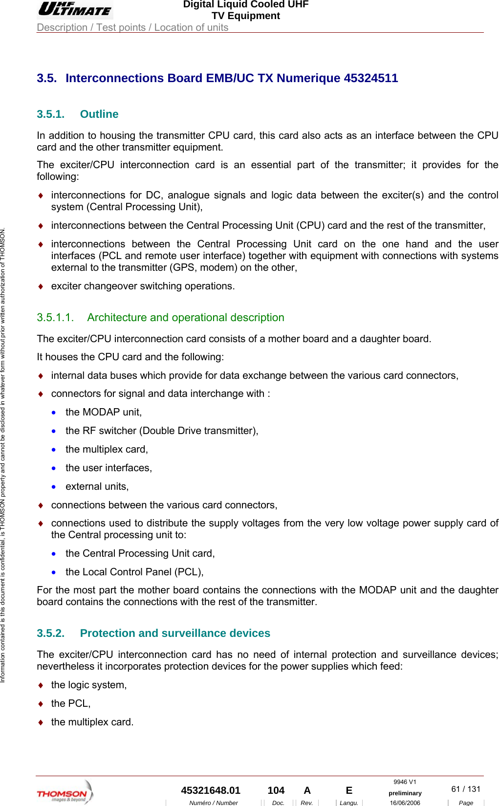  Digital Liquid Cooled UHF TV Equipment Description / Test points / Location of units  9946 V1  45321648.01  104  A    E  preliminary  61 / 131Num&eacute;ro / Number Doc. Rev. Langu. 16/06/2006 Page Information contained is this document is confidential, is THOMSON property and cannot be disclosed in whatever form without prior written authorization of THOMSON.             3.5.  Interconnections Board EMB/UC TX Numerique 45324511 3.5.1. Outline In addition to housing the transmitter CPU card, this card also acts as an interface between the CPU card and the other transmitter equipment. The exciter/CPU interconnection card is an essential part of the transmitter; it provides for the following: &diams;  interconnections for DC, analogue signals and logic data between the exciter(s) and the control system (Central Processing Unit), &diams;  interconnections between the Central Processing Unit (CPU) card and the rest of the transmitter, &diams;  interconnections between the Central Processing Unit card on the one hand and the user interfaces (PCL and remote user interface) together with equipment with connections with systems external to the transmitter (GPS, modem) on the other, &diams;  exciter changeover switching operations. 3.5.1.1.  Architecture and operational description The exciter/CPU interconnection card consists of a mother board and a daughter board. It houses the CPU card and the following: &diams;  internal data buses which provide for data exchange between the various card connectors, &diams;  connectors for signal and data interchange with : &bull;  the MODAP unit, &bull;  the RF switcher (Double Drive transmitter), &bull;  the multiplex card, &bull;  the user interfaces, &bull;  external units, &diams;  connections between the various card connectors, &diams;  connections used to distribute the supply voltages from the very low voltage power supply card of the Central processing unit to: &bull;  the Central Processing Unit card, &bull;  the Local Control Panel (PCL), For the most part the mother board contains the connections with the MODAP unit and the daughter board contains the connections with the rest of the transmitter. 3.5.2.  Protection and surveillance devices The exciter/CPU interconnection card has no need of internal protection and surveillance devices; nevertheless it incorporates protection devices for the power supplies which feed: &diams;  the logic system, &diams;  the PCL, &diams;  the multiplex card. 