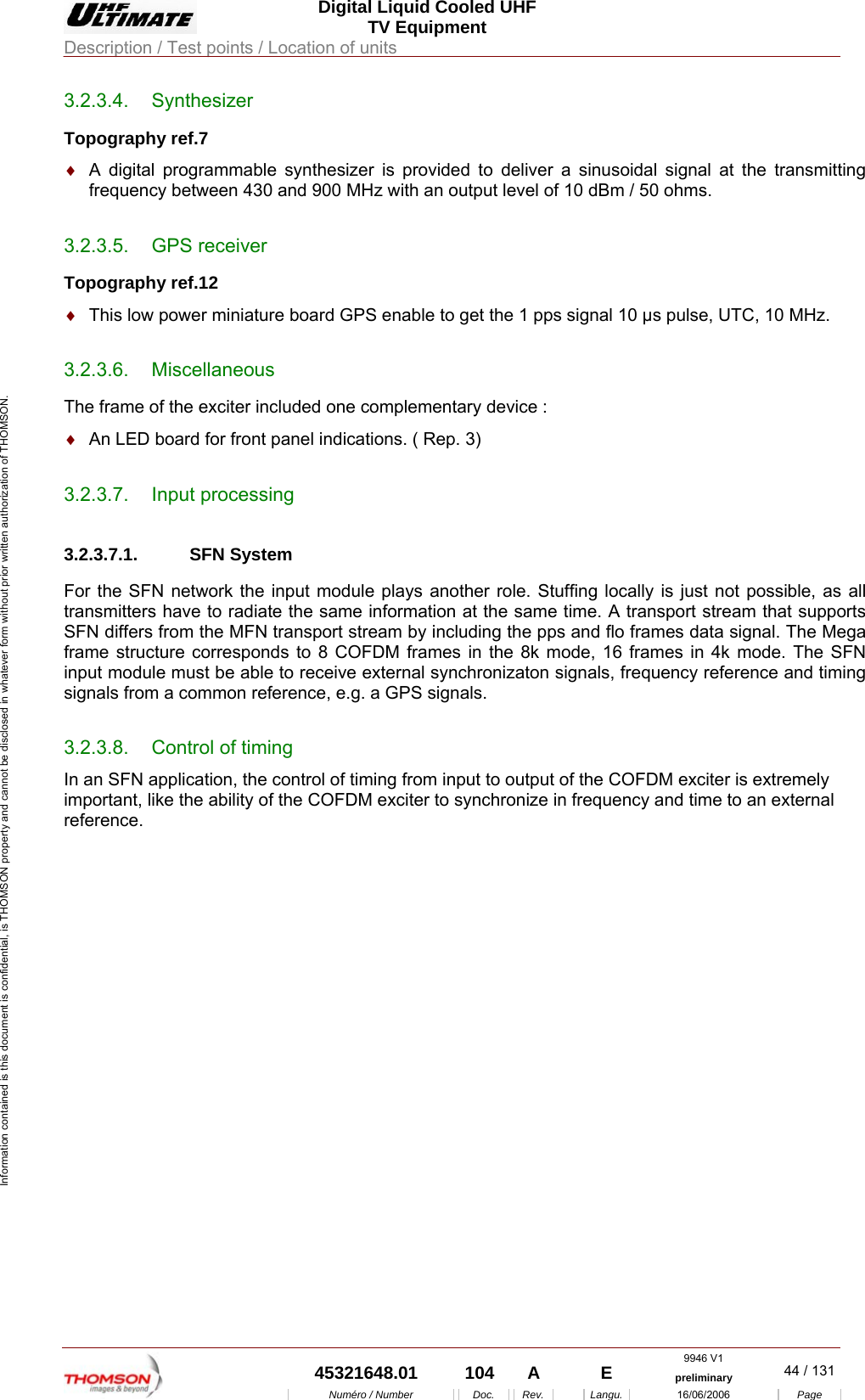  Digital Liquid Cooled UHF TV Equipment Description / Test points / Location of units  9946 V1  45321648.01  104  A    E  preliminary  44 / 131Num&eacute;ro / Number Doc. Rev. Langu. 16/06/2006 Page Information contained is this document is confidential, is THOMSON property and cannot be disclosed in whatever form without prior written authorization of THOMSON. 3.2.3.4. Synthesizer  Topography ref.7 &diams;  A digital programmable synthesizer is provided to deliver a sinusoidal signal at the transmitting frequency between 430 and 900 MHz with an output level of 10 dBm / 50 ohms. 3.2.3.5. GPS receiver Topography ref.12 &diams;  This low power miniature board GPS enable to get the 1 pps signal 10 &micro;s pulse, UTC, 10 MHz. 3.2.3.6. Miscellaneous The frame of the exciter included one complementary device : &diams;  An LED board for front panel indications. ( Rep. 3) 3.2.3.7. Input processing 3.2.3.7.1. SFN System For the SFN network the input module plays another role. Stuffing locally is just not possible, as all transmitters have to radiate the same information at the same time. A transport stream that supports SFN differs from the MFN transport stream by including the pps and flo frames data signal. The Mega frame structure corresponds to 8 COFDM frames in the 8k mode, 16 frames in 4k mode. The SFN input module must be able to receive external synchronizaton signals, frequency reference and timing signals from a common reference, e.g. a GPS signals. 3.2.3.8.  Control of timing In an SFN application, the control of timing from input to output of the COFDM exciter is extremely important, like the ability of the COFDM exciter to synchronize in frequency and time to an external reference. 