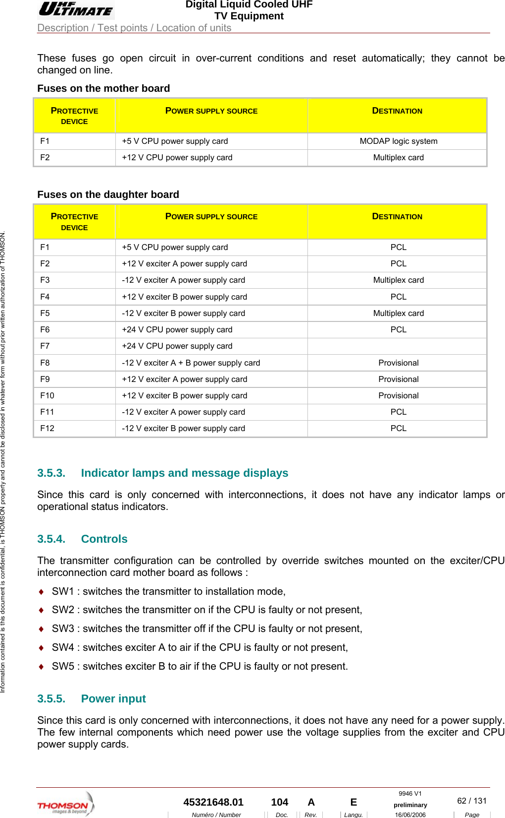  Digital Liquid Cooled UHF TV Equipment Description / Test points / Location of units  9946 V1  45321648.01  104  A    E  preliminary  62 / 131Num&eacute;ro / Number Doc. Rev. Langu. 16/06/2006 Page Information contained is this document is confidential, is THOMSON property and cannot be disclosed in whatever form without prior written authorization of THOMSON. These fuses go open circuit in over-current conditions and reset automatically; they cannot be changed on line. Fuses on the mother board PROTECTIVE DEVICE POWER SUPPLY SOURCE  DESTINATION F1  +5 V CPU power supply card  MODAP logic system F2  +12 V CPU power supply card  Multiplex card  Fuses on the daughter board PROTECTIVE DEVICE POWER SUPPLY SOURCE  DESTINATION F1  +5 V CPU power supply card  PCL F2  +12 V exciter A power supply card  PCL F3  -12 V exciter A power supply card  Multiplex card F4  +12 V exciter B power supply card  PCL F5  -12 V exciter B power supply card  Multiplex card F6  +24 V CPU power supply card  PCL F7  +24 V CPU power supply card   F8  -12 V exciter A + B power supply card  Provisional F9  +12 V exciter A power supply card  Provisional F10  +12 V exciter B power supply card  Provisional F11  -12 V exciter A power supply card  PCL F12  -12 V exciter B power supply card  PCL  3.5.3.  Indicator lamps and message displays Since this card is only concerned with interconnections, it does not have any indicator lamps or operational status indicators. 3.5.4. Controls The transmitter configuration can be controlled by override switches mounted on the exciter/CPU interconnection card mother board as follows : &diams;  SW1 : switches the transmitter to installation mode, &diams;  SW2 : switches the transmitter on if the CPU is faulty or not present, &diams;  SW3 : switches the transmitter off if the CPU is faulty or not present, &diams;  SW4 : switches exciter A to air if the CPU is faulty or not present, &diams;  SW5 : switches exciter B to air if the CPU is faulty or not present. 3.5.5. Power input Since this card is only concerned with interconnections, it does not have any need for a power supply. The few internal components which need power use the voltage supplies from the exciter and CPU power supply cards. 