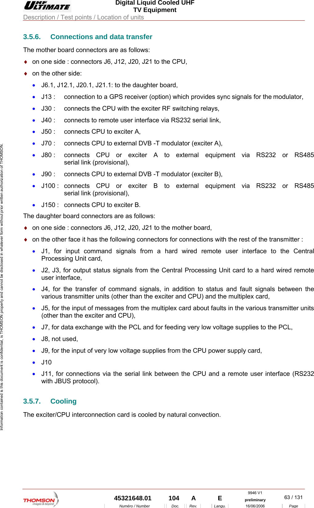  Digital Liquid Cooled UHF TV Equipment Description / Test points / Location of units  9946 V1  45321648.01  104  A    E  preliminary  63 / 131Num&eacute;ro / Number Doc. Rev. Langu. 16/06/2006 Page Information contained is this document is confidential, is THOMSON property and cannot be disclosed in whatever form without prior written authorization of THOMSON. 3.5.6.  Connections and data transfer The mother board connectors are as follows: &diams;  on one side : connectors J6, J12, J20, J21 to the CPU, &diams;  on the other side: &bull;  J6.1, J12.1, J20.1, J21.1: to the daughter board, &bull;  J13 :   connection to a GPS receiver (option) which provides sync signals for the modulator, &bull;  J30 :  connects the CPU with the exciter RF switching relays, &bull;  J40 :  connects to remote user interface via RS232 serial link, &bull;  J50 :   connects CPU to exciter A, &bull;  J70 :   connects CPU to external DVB -T modulator (exciter A), &bull;  J80 :  connects CPU or exciter A to external equipment via RS232 or RS485    serial link (provisional), &bull;  J90 :  connects CPU to external DVB -T modulator (exciter B), &bull;  J100 :  connects CPU or exciter B to external equipment via RS232 or RS485    serial link (provisional), &bull;  J150 :   connects CPU to exciter B. The daughter board connectors are as follows: &diams;  on one side : connectors J6, J12, J20, J21 to the mother board, &diams;  on the other face it has the following connectors for connections with the rest of the transmitter : &bull;  J1, for input command signals from a hard wired remote user interface to the Central Processing Unit card, &bull;  J2, J3, for output status signals from the Central Processing Unit card to a hard wired remote user interface, &bull;  J4, for the transfer of command signals, in addition to status and fault signals between the various transmitter units (other than the exciter and CPU) and the multiplex card, &bull;  J5, for the input of messages from the multiplex card about faults in the various transmitter units (other than the exciter and CPU), &bull;  J7, for data exchange with the PCL and for feeding very low voltage supplies to the PCL, &bull;  J8, not used, &bull;  J9, for the input of very low voltage supplies from the CPU power supply card, &bull;  J10 &bull;  J11, for connections via the serial link between the CPU and a remote user interface (RS232 with JBUS protocol). 3.5.7. Cooling The exciter/CPU interconnection card is cooled by natural convection. 
